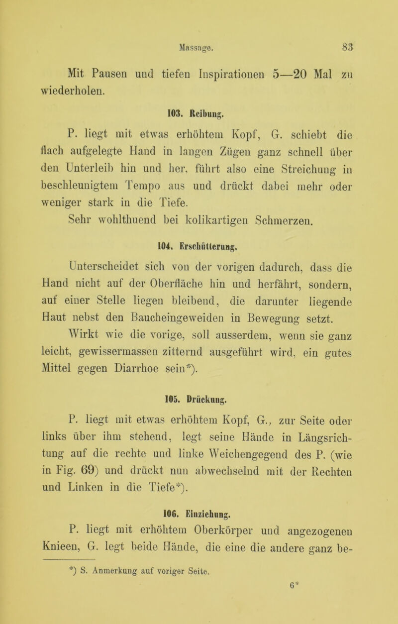 Mit Pausen und tiefen Inspirationen 5—20 Mal zu wiederholen. 103. Reibung. P. liegt mit etwas erhöhtem Kopf, G. schiebt die tiach aufgelegte Hand in langen Zügen ganz schnell über den Unterleib hin und her, führt also eine Streichung in beschleunigtem Tempo aus und drückt dabei mehr oder weniger stark in die Tiefe. Sehr wohlthuend bei kolikartigen Schmerzen. 104. Erschütterung, Unterscheidet sich von der vorigen dadurch, dass die Hand nicht auf der Oberfläche hin und herfährt, sondern, auf einer Stelle liegen bleibend, die darunter liegende Haut nebst den Baucheingeweiden in Bewegung setzt. Wirkt wie die vorige, soll ausserdem, wenn sie ganz leicht, gewissermassen zitternd ausgeführt wird, ein gutes Mittel gegen Diarrhoe sein*). 105. Drückuug. P. liegt mit etwas erhöhtem Kopf, G., zur Seite oder links über ihm stehend, legt seine Hände in Längsrich- tung auf die rechte und linke Weichengegend des P. (wie in Fig. 69) und drückt nun abwechselnd mit der Rechten und Linken in die Tiefe*). 106. Einziehung. P. liegt mit erhöhtem Oberkörper und angezogeneu Knieen, G. legt beide Hände, die eine die andere ganz be- *) S. Anmerkung auf voriger Seite. 6*