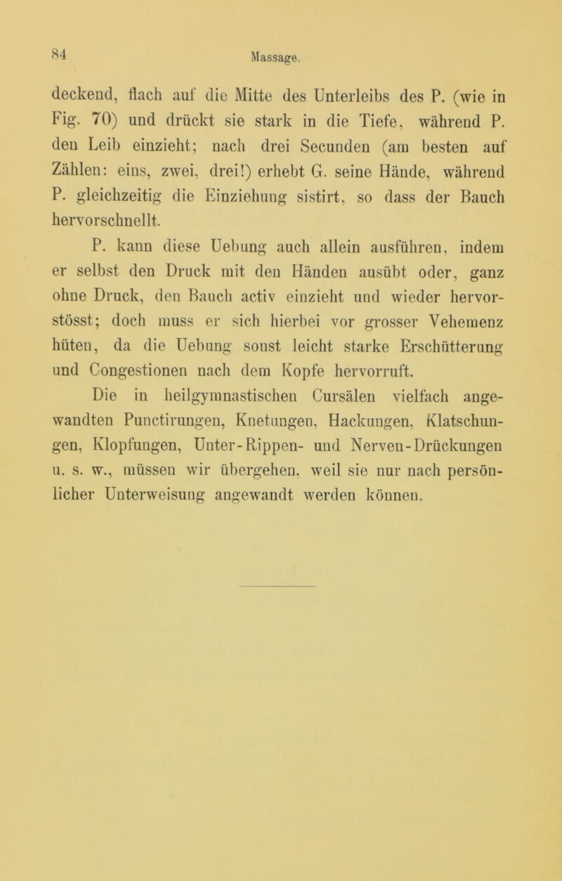 deckend, flach auf die Mitte des Unterleibs des P. (wie in Fig. 70) und drückt sie stark in die Tiefe, während P. den Leib einzieht; nach drei Secunden (am besten auf Zählen: eins, zwei, drei!) erhebt G. seine Hände, während P. gleichzeitig die Einzieliung sistirt, so dass der Bauch hervorschnellt. P. kann diese Uel)ung auch allein ausführen, indem er selbst den Druck mit den Händen ausübt oder, ganz ohne Druck, den Bauch activ einzieht und wieder hervor- stösst; doch muss er sich hierbei vor grosser Vehemenz hüten, da die Hebung sonst leicht starke Erschütterung und Congestionen nach dem Kopfe hervorruft. Die in heilgymnastischen Cursälen vielfach ange- wandten Punctirungen, Knetungen, Hackungen, Klatschun- gen, Klopfungen, Unter-Rippen- und Nerven-Drückungen u. s. w., müssen wir übergehen, weil sie nur nach persön- licher Unterweisung angewandt werden können.