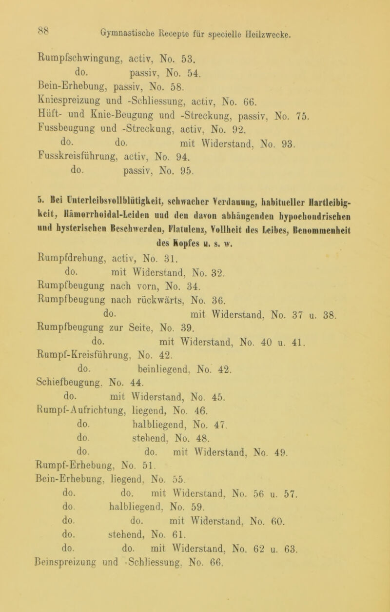 Rumpfschwingung, activ, No. 53. do. passiv, No. 54. Bein-Erhebung, passiv, No. 58. Kniespreizung und -Schliessung, activ, No. 66. Hüft- und Knie-Beugung und -Streckung, passiv, No. 75. Fussbeugung und -Streckung, activ, No. 92. do. do. mit Widerstand, No. 93. Fusskreisführung, activ, No. 94. do. passiv, No. 95. 5. Bei Ibitcrlcibsrollblütigkeib schwacher Verdauung, habitueller Hartleibig- keit, Ilämurrhüidal-Leideii uud den davon abhaiigeudeu hypochondrischen und hysterischen Beschwerden, Flatulenz, Vollheit des Leibes, Benommenheit des Kopfes u. s. w. Rurapfdrehung, activ, No. 31. do. mit Widerstand, No. 32. Rumpfbeugung nach vorn, No. 34. Rumpfbeugung nach rückwärts, No. 36. do. mit Widerstand, No. 37 u. 38. Rumpfbeugung zur Seite, No. 39. do. mit Widerstand, No. 40 u. 41. Rumpf-Kreisführung, No. 42. do. beiuliegend, No. 42. Schiefbeugung. No. 44. do. mit Widerstand, No. 45. Humpf-Aufrichtung, liegend, No. 46. do. halbliegend, No. 47. do. stehend, No. 48. do. do. mit Widerstand, No. 49. Rumpf-Erhebung, No. 51. Bein-Erhebung, liegend, No. 55. do. do. mit Widerstand, No. 56 u. 57. do. halbliegend, No. 59. do. do. mit Widerstand, No. 60. do. stehend, No. 61. do. do. mit Widerstand, No. 62 u. 63. Beinspreizung und -Schliessung. No. 66.