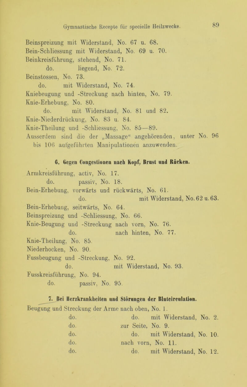 Beinspreizung mit Widerstand, No. 67 u. 68. Bein-Schliessung mit AViderstand, No. 69 u. 70. Beinkreisführung, stehend, No. 71. do. liegend, No. 72. Beinstossen, No. 73. do. mit Widerstand, No. 74. Kniebeugung und -Streckung nach hinten, No. 79. Knie-Erhebung, No. 80. do. mit Widerstand, No. 81 und 82. Knie-Niederdrückung, No. 83 u. 84. Knie-Theilung und -Schliessung, No. 85—89. Aus.serdem sind die der „Massage“ angehörenden, unter No. 96 bis 106 aul'goführten Manipulationen anzuwenden. C. Oegeii Coiigestioiieii nach Hopf, Brust und Rucken. Armkreisführung, activ, No. 17. do. passiv, No. 18. Bein-Erhebung, vorwärts und rückwärts, No. 61. do. mit Widerstand, No. 62 u. 63. Bein-Erhebung, seitwärts, No. 64. Beinspreizung und -Schliessung, No. 66. Knie-Beugung und -Streckung nach vorn, No. 76. do. nach hinten, No. 77. Knie-Theilung, No. 85. Niederhocken, No. 90. Fussbeugung und -Streckung, No. 92. do. mit Widerstand, No. 93. Fusskreisführung, No. 94. do. passiv, No. 95. Bei Herzkrankheiten und Störungen der Blutcirculation. Beugung und Streckung der Arme nach oben, No. 1. do. do. mit Widerstand, No. 2. do. zur Seite, No. 9. do. do. mit Widerstand, No. 10. do. nach vorn, No. 11. do. do. mit Widerstand, No. 12.