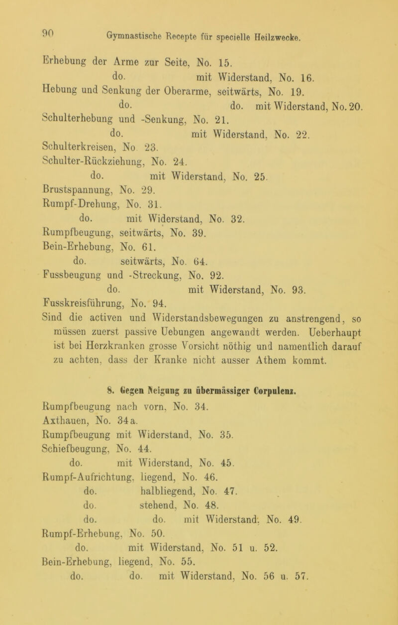 Erhebung der Arme zur Seite, No. 15. do. mit Widerstand, No. 16. Hebung und Senkung der Oberarme, seitwärts, No. 19. do. do. mit Widerstand, No. 20. Schulterhebung und -Senkung, No. 21. do. mit Widerstand, No. 22. Schulterkreisen, No 23. Schulter-Rückziehung, No. 24. do. mit Widerstand, No. 25. Brustspannung, No. 29. Rumpf-Drehung, No. 31. do. mit Widerstand, No. 32. Rumpfbeugung, seitwärts, No. 39. Bein-Erhebung, No. 61. do. seitwärts, No. 64. Fussbeugung und -Streckung, No. 92. do. mit Widerstand, No. 93. Fusskreisführung, No. 94. Sind die activen und Widerstandsbewegungen zu anstrengend, so müssen zuerst passive Hebungen angewandt werden. Ueberhaupt ist bei Herzkranken grosse Vorsicht nöthig und namentlich darauf zu achten, dass der Kranke nicht ausser Athem kommt. 8. liegen l^eigung zu übermässiger Corpulenz. Rumpfbeugung nach vorn, No. 34. Axthauen, No. 34 a. Rumpfbeugung mit Widerstand, No. 35. Schiefbeugung, No. 44. do. mit Widerstand, No. 45. Rumpf-Aufrichtung, liegend, No. 46. do. halbliegend, No. 47. do. stehend, No. 48. do. do. mit Widerstand. No. 49. Rumpf-Erhebung, No. 50. do. mit Widerstand, No. 51 u. 52. Bein-Erhebung, liegend, No. 55. do. do. mit Widerstand, No. 56 u. 57.