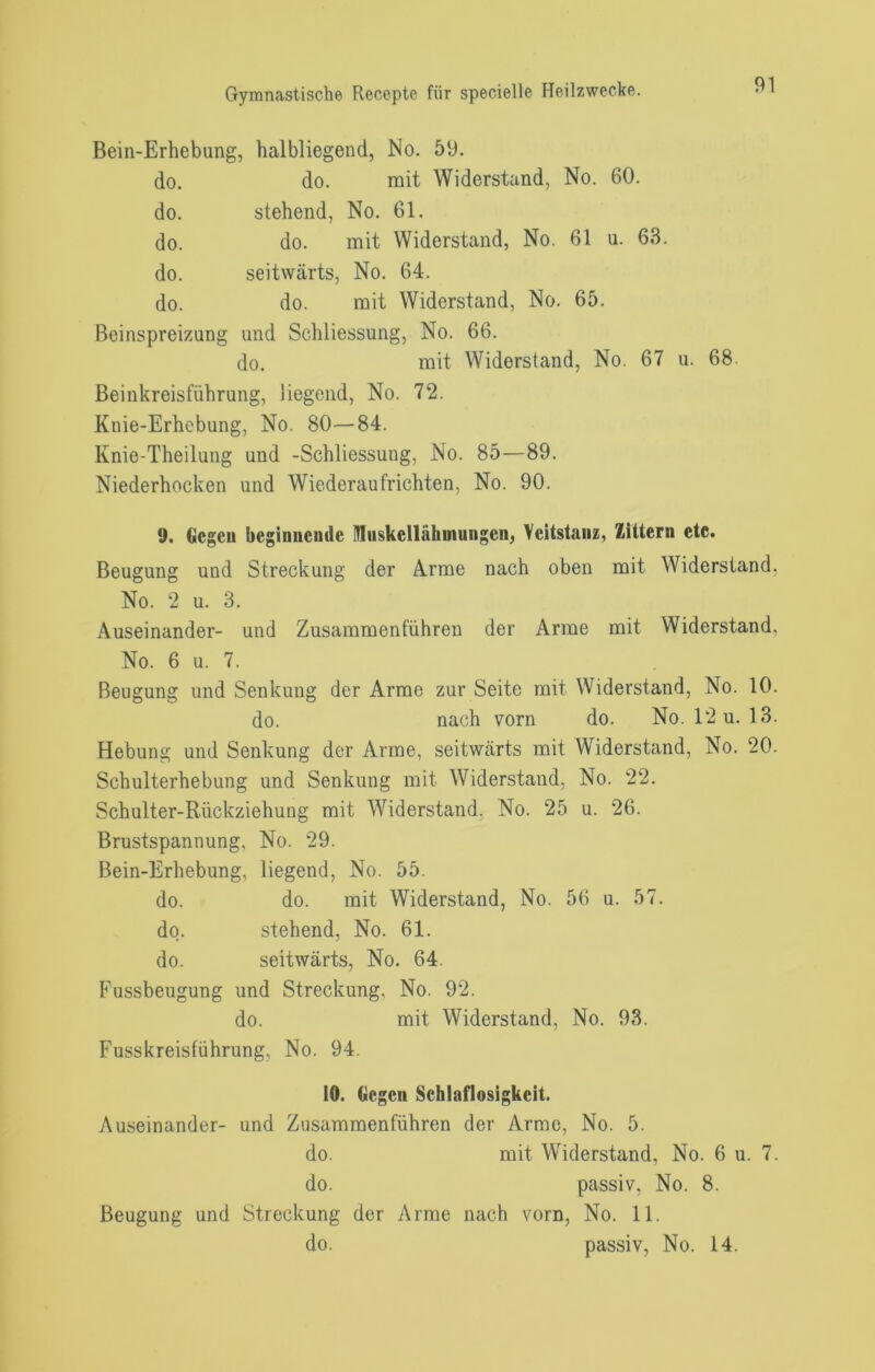 Bein-Erhebung, halbliegend, No. 59. do. do. mit Widerstand, No. 60. do. stehend, No. 61. do. do. mit Widerstand, No. 61 u. 63. do. seitwärts, No. 64. do. do. mit Widerstand, No. 65. Beinspreizung und Schliessung, No. 66. do. mit Widerstand, No. 67 u. 68. Beinkreisführung, liegend, No. 72. Knie-Erhebung, No. 80—84. Knie-Theilung und -Schliessung, No. 85—89. Niederhocken und Wiederaufrichten, No. 90. 9. Gegen beginiiemle Miiskellähmuiigen, Veitstanz, Zittern etc. Beugung und Streckung der A.rme nach oben mit Widerstand, No. 2 u. 3. Auseinander- und Zusammenführen der Arme mit Widerstand, No. 6 u. 7. Beugung und Senkung der Arme zur Seite mit Widerstand, No. 10. do. nach vorn do. No. 12 u. 13. Hebung und Senkung der Arme, seitwärts mit Widerstand, No. 20. Schulterhebung und Senkung mit Widerstand, No. 22. Schulter-Rückziehung mit Widerstand, No. 25 u. 26. Brustspannung, No. 29. Bein-Erhebung, liegend, No. 55. do. do. mit Widerstand, No. 56 u. 57. do. stehend, No. 61. do. seitwärts, No. 64. Fussbeugung und Streckung, No. 92. do. mit Widerstand, No. 93. Fusskreisführung, No. 94. 10. Gegen Schlaflosigkeit. Auseinander- und Zusammenführen der Arme, No. 5. do. mit Widerstand, No. 6 u. 7. do. passiv, No. 8. Beugung und Streckung der Arme nach vorn, No. 11. do. passiv, No. 14.