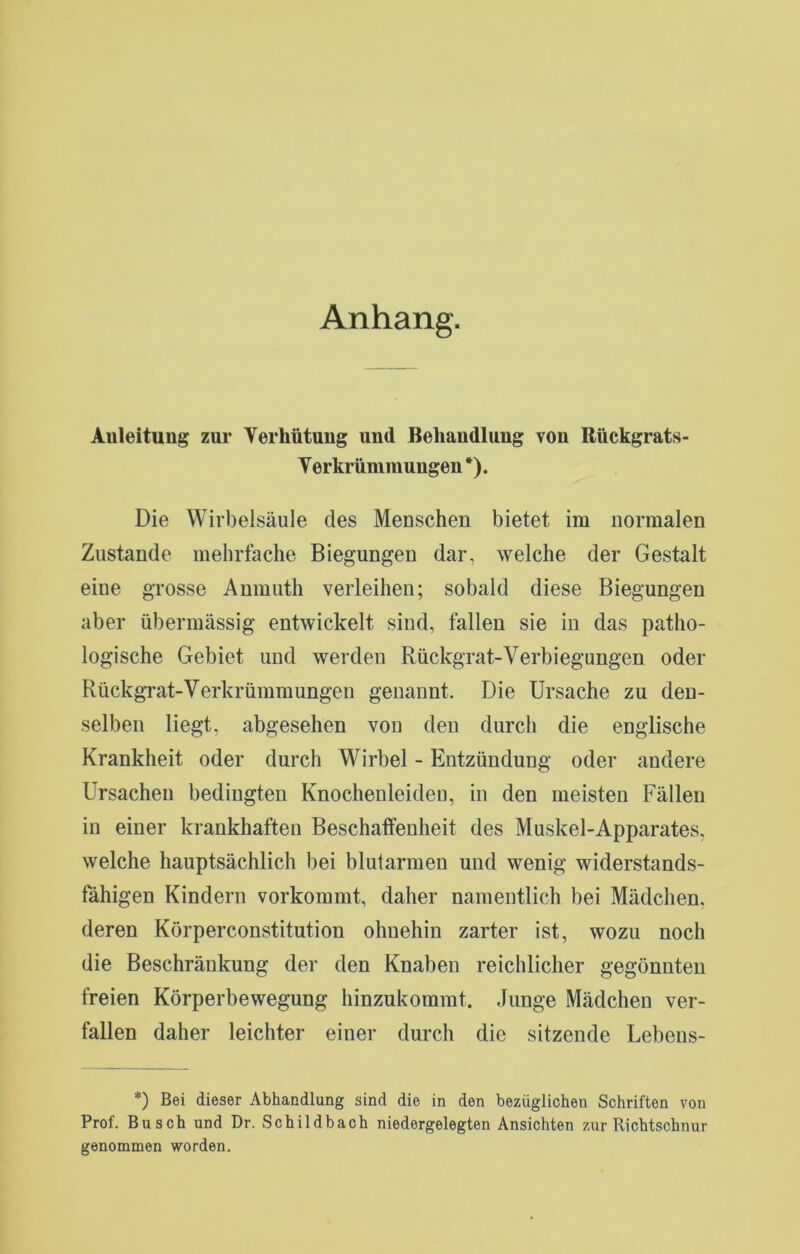 Anhang. Anleitung zur Verhütung und Behandlung von Rückgrats- V erkrümmungen *). Die Wirbelsäule des Menschen bietet im normalen Zustande mehrfache Biegungen dar, welche der Gestalt eine grosse Anmuth verleihen; sobald diese Biegungen aber übermässig entwickelt sind, fallen sie in das patho- logische Gebiet und werden Rückgrat-Verbiegungen oder RückgTat-Verkrümmungen genannt. Die Ursache zu den- selben liegt, abgesehen von den durch die englische Krankheit oder durch Wirbel - Entzündung oder andere Ursachen bedingten Knochenleideu, in den meisten Fällen in einer krankhaften Beschaffenheit des Muskel-Apparates, welche hauptsächlich bei blutarmen und wenig widerstands- fähigen Kindern vorkommt, daher namentlich bei Mädchen, deren Körperconstitution ohnehin zarter ist, wozu noch die Beschränkung der den Knaben reichlicher gegönnten freien Körperbewegung hinzukommt. Junge Mädchen ver- fallen daher leichter einer durch die sitzende Lebens- *) Bei dieser Abhandlung sind die in den bezüglichen Schriften von Prof. Busch und Dr. Schildbach niedergelegten Ansichten zur Richtschnur genommen worden.