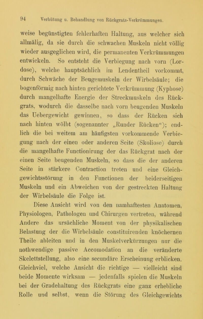 weise begünstigteu fehlerhaften Haltung, aus welcher sich allmälig, da sie durch die schwachen Muskeln nicht völlig wieder ausgeglichen wird, die permanenten Verkrümmungen entwickeln. So entsteht die Verbiegung nach vorn (Lor- dose), welche hauptsächlich im Lendentheil vorkommt, durch Schwäche der Beugemuskeln der Wirbelsäule; die bogentörmig nach hinten gerichtete Verkrümmung (Kyphose) durch mangelhafte Energie der Streckmuskeln des Rück- grats, wodurch die dasselbe nach vorn beugenden Muskeln das Uebergewicht gewinnen, so dass der Rücken sich nach hinten wölbt (sogenannter „Runder Rücken‘'); end- lich die bei weitem am häufigsten vorkommende Verbie- gung nach der einen oder anderen Seite (Skoliose) durch die mangelhafte Functionining der das Rückgrat nach der einen Seite beugenden Muskeln, so dass die der anderen Seite in stärkere Contraction treten und eine Gleich- gewichtsstörung in den Functionen der beiderseitigen Muskeln und ein Abweichen von der gestreckten Haltung der Wirbelsäule die Folge ist. Diese Ansicht wird von den namhaftesten Anatomen, Physiologen, Pathologen und Chirurgen vertreten, während Andere das ursächliche Moment von der physikalischen Belastung der die Wirbelsäule constituirendeu knöchernen Theile ableiten und in den Muskelverkürzungen nur die nothwendige passive Accomodation an die veränderte Skelettstellung, also eine secundäre Erscheinung erblicken. Gleichviel, welche Ansicht die richtige — vielleicht sind beide Momente wirksam — jedenfalls spielen die Muskeln bei der Gradehaltung des Rückgrats eine ganz erhebliche Rolle und selbst, wenn die Störung des Gleichgewichts
