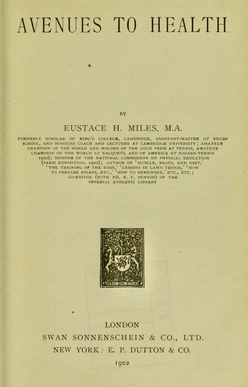 BY EUSTACE IT MILES, M.A. FORMERLY SCHOLAR OF KING’S COLLEGE, CAMBRIDGE, ASSISTANT-MASTER AT RUGBY SCHOOL, AND HONOURS COACH AND LECTURER AT CAMBRIDGE UNIVERSITY; AMATEUR CHAMPION OF THE WORLD AND HOLDER OF THE GOLD PRIZE AT TENNIS, AMATEUR CHAMPION OF THE WORLD AT RACQUETS, AND OF AMERICA AT SQUASH-TENNIS 1900); MEMBER OF THE NATIONAL COMMISSION ON PHYSICAL EDUCATION (PARIS EXHIBITION, 1900) ; AUTHOR OF ‘MUSCLE, BRAIN, AND DIET,’ ‘THE TRAINING OF THE BODY,’ ‘LESSONS IN LAWN TENNIS,’ ‘ HOW TO PREPARE ESSAYS, ETC.,’ ‘ HOW TO REMEMBER,’ ETC., ETC.; CO-EDITOR (WITH MR. E. F. BENSON) OF THE IMPERIAL ATHLETIC LIBRARY LONDON SWAN SONNENSCHEIN & CO., LTD. NEW YORK : E. P. DUTTON & CO. 1902