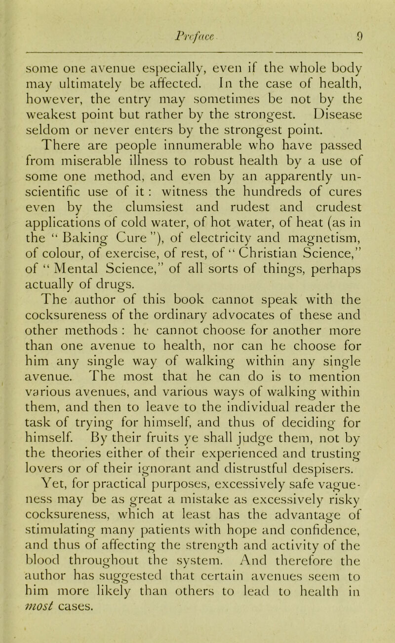 some one avenue especially, even if the whole body may ultimately be affected. In the case of health, however, the entry may sometimes be not by the weakest point but rather by the strongest. Disease seldom or never enters by the strongest point. There are people innumerable who have passed from miserable illness to robust health by a use of some one method, and even by an apparently un- scientific use of it: witness the hundreds of cures even by the clumsiest and rudest and crudest applications of cold water, of hot water, of heat (as in the “ Baking Cure ”), of electricity and magnetism, of colour, of exercise, of rest, of “ Christian Science,” of “ Mental Science,” of all sorts of things, perhaps actually of drugs. The author of this book cannot speak with the cocksureness of the ordinary advocates of these and other methods : he cannot choose for another more than one avenue to health, nor can he choose for him any single way of walking within any single avenue. The most that he can do is to mention various avenues, and various ways of walking within them, and then to leave to the individual reader the task of trying for himself, and thus of deciding for himself. By their fruits ye shall judge them, not by the theories either of their experienced and trusting lovers or of their ignorant and distrustful despisers. Yet, for practical purposes, excessively safe vague- ness may be as great a mistake as excessively risky cocksureness, which at least has the advantage of stimulating many patients with hope and confidence, and thus of affecting the strength and activity of the blood throughout the system. And therefore the author has suggested that certain avenues seem to him more likely than others to lead to health in most cases.