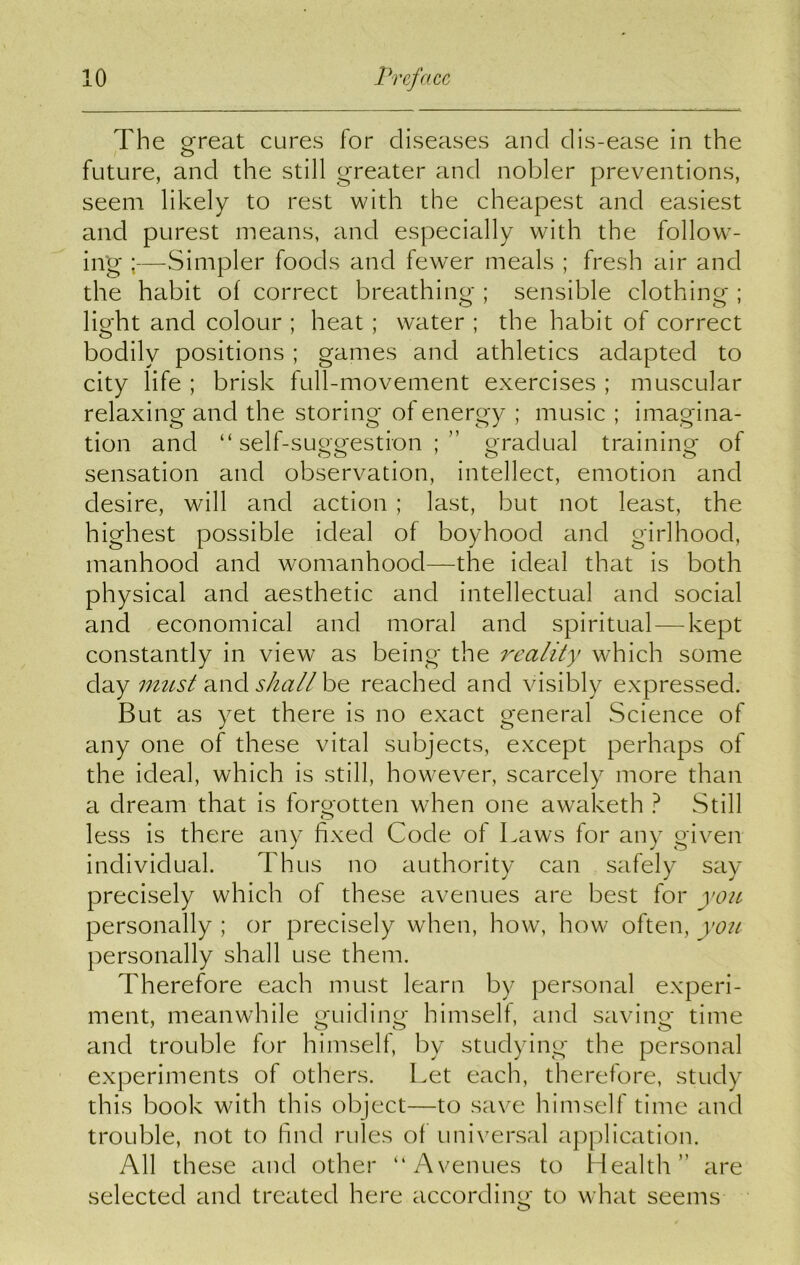 The great cures for diseases and clis-ease in the future, and the still greater and nobler preventions, seem likely to rest with the cheapest and easiest and purest means, and especially with the follow- ing ;—Simpler foods and fewer meals ; fresh air and the habit of correct breathing ; sensible clothing ; light and colour ; heat ; water ; the habit of correct bodily positions; games and athletics adapted to city life ; brisk full-movement exercises ; muscular relaxing and the storing of energy ; music ; imagina- tion and “self-suggestion;” gradual training of sensation and observation, intellect, emotion and desire, will and action ; last, but not least, the highest possible ideal of boyhood and girlhood, manhood and womanhood—the ideal that is both physical and aesthetic and intellectual and social and economical and moral and spiritual — kept constantly in view as being the reality which some day must and shall be reached and visibly expressed. But as yet there is no exact general Science of any one of these vital subjects, except perhaps of the ideal, which is still, however, scarcely more than a dream that is forgotten when one awaketh ? Still less is there any fixed Code of Laws for any given individual. Thus no authority can safely say precisely which of these avenues are best for you personally ; or precisely when, how, how often, you personally shall use them. Therefore each must learn by personal experi- ment, meanwhile guiding himself, and saving time and trouble for himself, by studying the personal experiments of others. Let each, therefore, study this book with this object—to save himself time and trouble, not to find rules of universal application. All these and other “Avenues to Health” are selected and treated here according to what seems