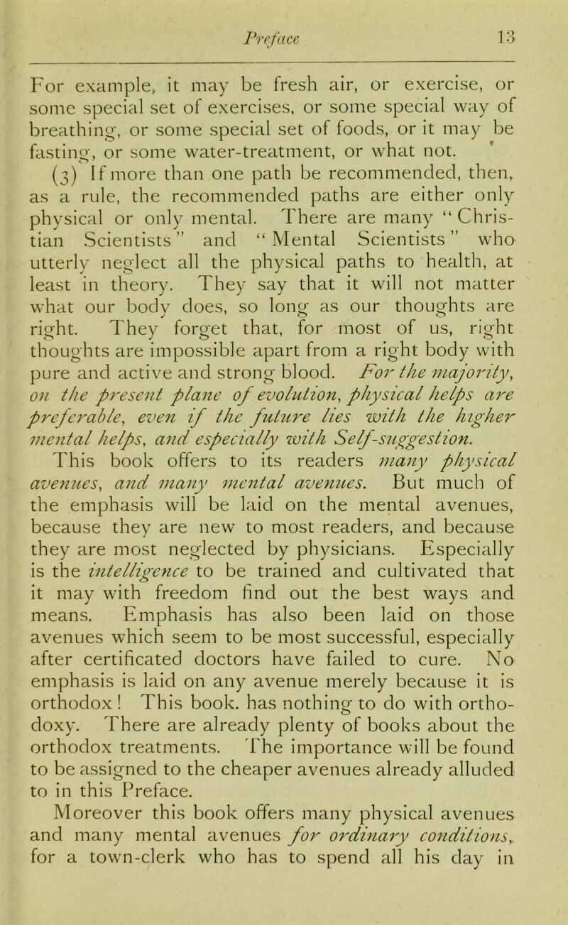 For example, it may be fresh air, or exercise, or some special set of exercises, or some special way of breathing, or some special set of foods, or it may be fasting, or some water-treatment, or what not. (3) If more than one path be recommended, then,, as a rule, the recommended paths are either only physical or only mental. There are many “ Chris- tian Scientists” and “Mental Scientists” who utterly neglect all the physical paths to health, at least in theory. They say that it will not matter what our body does, so long as our thoughts are right. They forget that, for most of us, right thoughts are impossible apart from a right body with pure and active and strong blood. For the majority, on the present plane of evolution, physical helps are preferable, even if the future lies with the higher mental helps, and especially with Self-suggestion. This book offers to its readers many physical avenues, and many mental avenues. But much of the emphasis will be laid on the mental avenues, because they are new to most readers, and because they are most neglected by physicians. Especially is the intelligence to be trained and cultivated that it may with freedom find out the best ways and means. Emphasis has also been laid on those avenues which seem to be most successful, especially after certificated doctors have failed to cure. No emphasis is laid on any avenue merely because it is orthodox ! This book, has nothing to clo with ortho- doxy. There are already plenty of books about the orthodox treatments. The importance will be found to be assigned to the cheaper avenues already alluded to in this Preface. Moreover this book offers many physical avenues and many mental avenues for ordinary conditions,. for a town-clerk who has to spend all his day in