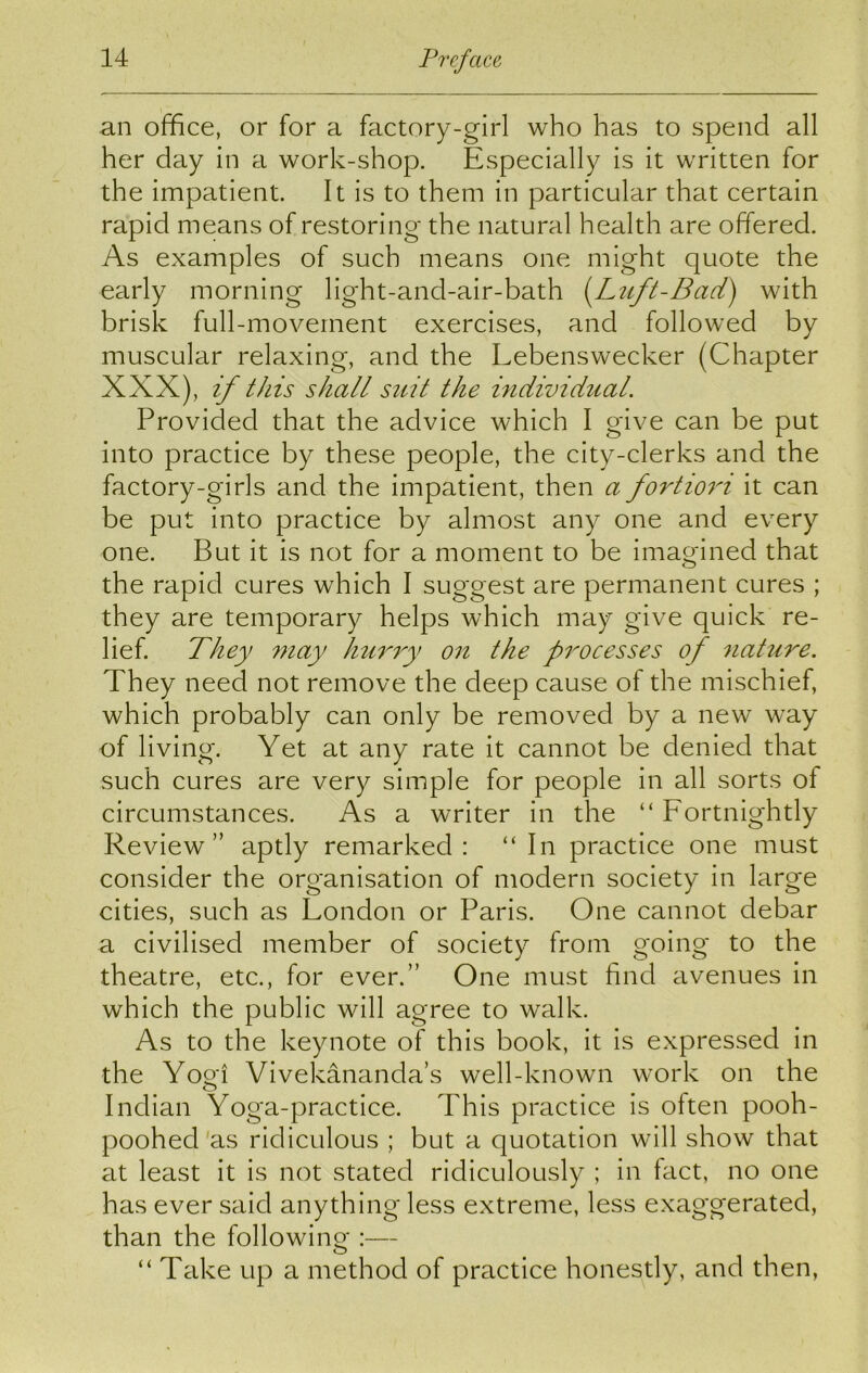 an office, or for a factory-girl who has to spend all her day in a work-shop. Especially is it written for the impatient. It is to them in particular that certain rapid means of restoring the natural health are offered. As examples of such means one might quote the early morning light-and-air-bath (Luft-Bcid) with brisk full-movement exercises, and followed by muscular relaxing, and the Lebenswecker (Chapter XXX), if this shall suit the individual. Provided that the advice which I give can be put into practice by these people, the city-clerks and the factory-girls and the impatient, then a fortioi'i it can be put into practice by almost any one and every one. But it is not for a moment to be imagined that the rapid cures which I suggest are permanent cures ; they are temporary helps which may give quick re- lief. They may hurry on the processes of nature. They need not remove the deep cause ot the mischief, which probably can only be removed by a new way of living. Yet at any rate it cannot be denied that such cures are very simple for people in all sorts of circumstances. As a writer in the “ Fortnightly Review” aptly remarked: “In practice one must consider the organisation of modern society in large cities, such as London or Paris. One cannot debar a civilised member of society from going to the theatre, etc., for ever.” One must find avenues in which the public will agree to walk. As to the keynote of this book, it is expressed in the Yogi Vivekananda’s well-known work on the Indian Yoga-practice. This practice is often pooh- poohecl as ridiculous ; but a quotation will show that at least it is not stated ridiculously ; in tact, no one has ever said anything less extreme, less exaggerated, than the following :— “ Take up a method of practice honestly, and then,