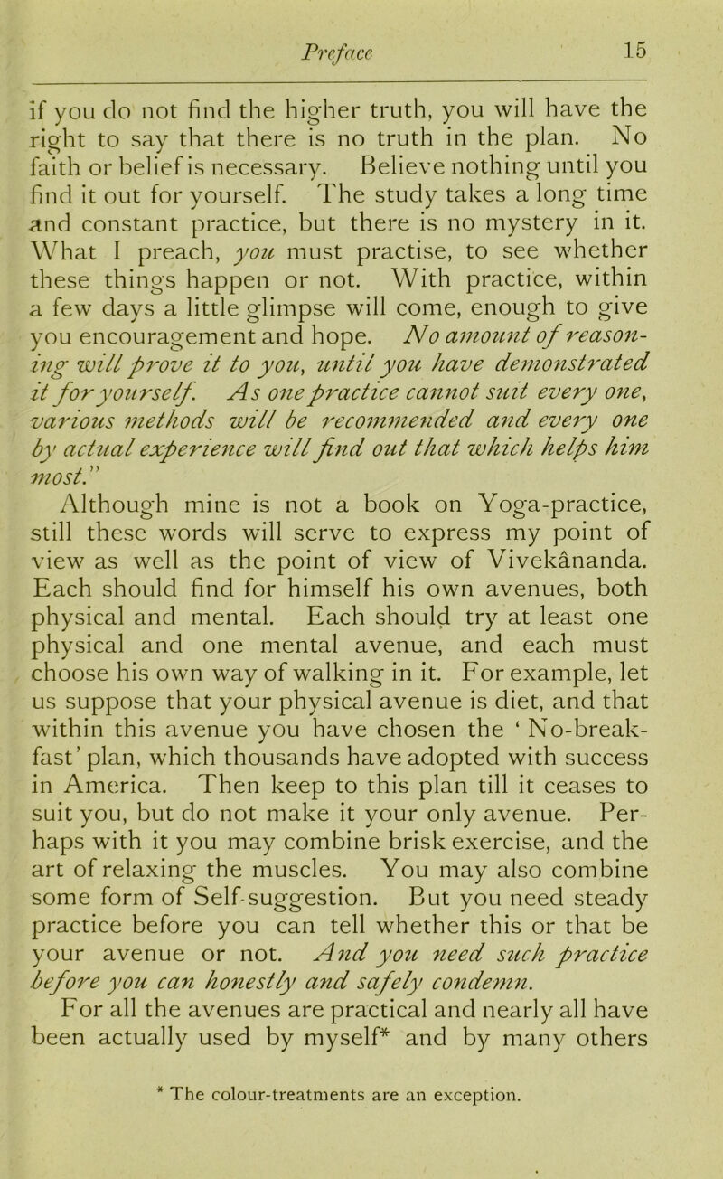 if you do not find the higher truth, you will have the right to say that there is no truth in the plan. No faith or belief is necessary. Believe nothing until you find it out tor yourself. The study takes a long time and constant practice, but there is no mystery in it. What I preach, you must practise, to see whether these things happen or not. With practice, within a few days a little glimpse will come, enough to give you encouragement and hope. No amount of reason- ing wilt prove it to you, until you have demonstrated it for yourself. As one practice cannot suit every one, various methods will be recommended and every one by actual experience will find out that which helps him most.” Although mine is not a book on Yoga-practice, still these words will serve to express my point of view as well as the point of view of Vivekananda. Each should find for himself his own avenues, both physical and mental. Each should try at least one physical and one mental avenue, and each must choose his own way of walking in it. For example, let us suppose that your physical avenue is diet, and that within this avenue you have chosen the ‘ No-break- fast' plan, which thousands have adopted with success in America. Then keep to this plan till it ceases to suit you, but do not make it your only avenue. Per- haps with it you may combine brisk exercise, and the art of relaxing the muscles. You may also combine some form of Self-suggestion. But you need steady practice before you can tell whether this or that be your avenue or not. And you need such practice before you can honestly and safely condemn. For all the avenues are practical and nearly all have been actually used by myself* and by many others * The colour-treatments are an exception.