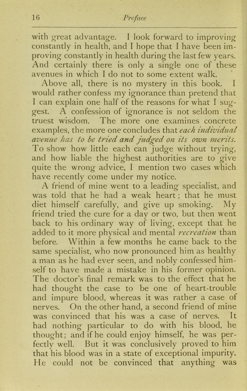 with ore at advantage. I look forward to improving constantly in health, and I hope that I have been im- proving constantly in health during the last few years. And certainly there is only a single one of these avenues in which I do not to some extent walk. Above all, there is no mystery in this book. I would rather confess my ignorance than pretend that 1 can explain one half of the reasons for what I sug- gest. A confession of ignorance is not seldom the truest wisdom. The more one examines concrete examples, the more one concludes that each individual avenue has to be tided and judged on its own merits. To show how little each can judge without trying, and how liable the highest authorities are to gave quite the wrong advice, I mention two cases which have recently come under my notice. A friend of mine went to a leading specialist, and was told that he had a weak heart; that he must diet himself carefully, and give up smoking. My friend tried the cure for a day or two, but then went back to his ordinary way of living, except that he added to it more physical and mental recreation than before. Within a few months he came back to the same specialist, who now pronounced him as healthy a man as he had ever seen, and nobly confessed him- self to have made a mistake in his former opinion. The doctor’s final remark was to the effect that he had thoug-ht the case to be one of heart-trouble and impure blood, whereas it was rather a case of nerves. On the other hand, a second friend of mine was convinced that his was a case of nerves. It had nothing particular to do with his blood, he thought; and if he could enjoy himself, he was per- fectly well. But it was conclusively proved to him that his blood was in a state of exceptional impurity. He could not be convinced that anything was