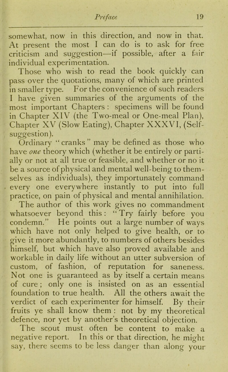 somewhat, now in this direction, and now in that. At present the most I can do is to ask for free criticism and suggestion—if possible, after a fair individual experimentation. Those who wish to read the book quickly can pass over the quotations, many of which are printed in smaller type. For the convenience of such readers I have given summaries of the arguments of the most important Chapters : specimens will be found in Chapter XIV (the Two-meal or One-meal Plan), Chapter XV (Slow Eating), Chapter XXXVI, (Self- suggestion). Ordinary “ cranks ” may be defined as those who have one theory which (whether it be entirely or parti- ally or not at all true or feasible, and whether or no it be a source of physical and mental well-being to them- selves as individuals), they importunately command every one everywhere instantly to put into full practice, on pain of physical and mental annihilation. The author of this work gives no commandment whatsoever beyond this: “Try fairly before you condemn.” He points out a large number of ways which have not only helped to give health, or to give it more abundantly, to numbers of others besides himself, but which have also proved available and workable in daily life without an utter subversion of custom, of fashion, of reputation for saneness. Not one is guaranteed as by itself a certain means of cure ; only one is insisted on as an essential foundation to true health. All the others await the verdict of each experimenter for himself. By their fruits ye shall know them : not by my theoretical defence, nor yet by another’s theoretical objection. The scout must often be content to make a negative report. In this or that direction, he might say, there seems to be less danger than along your