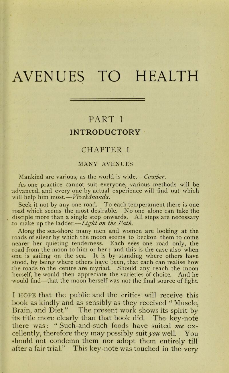 AVENUES TO HEALTH PART I INTRODUCTORY CHAPTER I MANY AVENUES Mankind are various, as the world is wide.—Cowfter. As one practice cannot suit everyone, various methods will be advanced, and every one by actual experience will find out which will help him most.— Vivekana7ida. Seek it not by any one road. To each temperament there is one road which seems the most desirable. No one alone can take the disciple more than a single step onwards. All steps are necessary to make up the ladder.—Light on the Path. Along the sea-shore many men and women are looking at the roads of silver by which the moon seems to beckon them to come nearer her quieting tenderness. Each sees one road only, the road from the moon to him or her ; and this is the case also when one is sailing on the sea. It is by standing where others have stood, by being where others have been, that each can realise how the roads to the centre are myriad. Should any reach the moon herself, he would then appreciate the varieties of choice. And he would find—that the moon herself was not the final source of light. I HOPE that the public and the critics will receive this book as kindly and as sensibly as they received “ Muscle, Brain, and Diet.” The present work shows its spirit by its title more clearly than that book did. The key-note there was : “ Such-and-such foods have suited me ex- cellently, therefore they may possibly suit you well. You should not condemn them nor adopt them entirely till after a fair trial.” This key-note was touched in the very