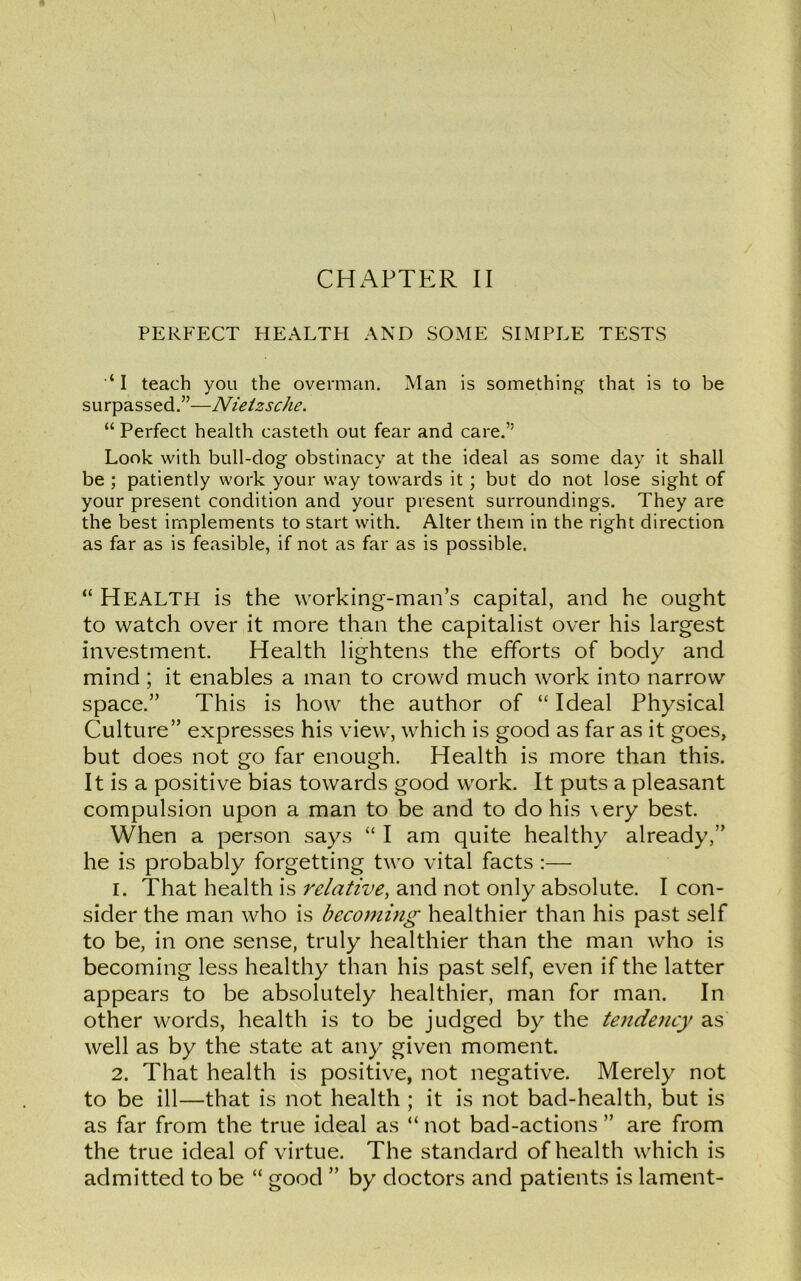 PERFECT HEALTH AND SOME SIMPLE TESTS ‘I teach you the overman. Man is something that is to be surpassed.”—Nietzsche. “ Perfect health casteth out fear and care.” Look with bull-dog obstinacy at the ideal as some day it shall be ; patiently work your way towards it ; but do not lose sight of your present condition and your present surroundings. They are the best implements to start with. Alter them in the right direction as far as is feasible, if not as far as is possible. “ HEALTH is the working-man’s capital, and he ought to watch over it more than the capitalist over his largest investment. Health lightens the efforts of body and mind; it enables a man to crowd much work into narrow space.” This is how the author of “ Ideal Physical Culture” expresses his view, which is good as far as it goes, but does not go far enough. Health is more than this. It is a positive bias towards good work. It puts a pleasant compulsion upon a man to be and to do his \ery best. When a person says “ I am quite healthy already,” he is probably forgetting two vital facts :— 1. That health is relative, and not only absolute. I con- sider the man who is becoming healthier than his past self to be, in one sense, truly healthier than the man who is becoming less healthy than his past self, even if the latter appears to be absolutely healthier, man for man. In other words, health is to be judged by the tendency as well as by the state at any given moment. 2. That health is positive, not negative. Merely not to be ill—that is not health ; it is not bad-health, but is as far from the true ideal as “ not bad-actions ” are from the true ideal of virtue. The standard of health which is admitted to be “ good ” by doctors and patients is lament-