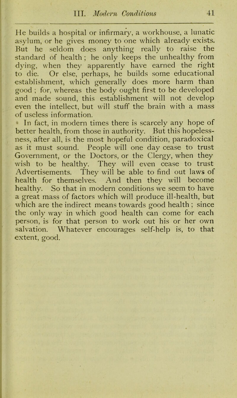 He builds a hospital or infirmary, a workhouse, a lunatic asylum, or he gives money to one which already exists. But he seldom does anything really to raise the standard of health ; he only keeps the unhealthy from dying, when they apparently have earned the right to die. Or else, perhaps, he builds some educational establishment, which generally does more harm than good ; for, whereas the body ought first to be developed and made sound, this establishment will not develop even the intellect, but will stuff the brain with a mass of useless information. In fact, in modern times there is scarcely any hope of better health, from those in authority. But this hopeless- ness, after all, is the most hopeful condition, paradoxical as it must sound. People will one day cease to trust Government, or the Doctors, or the Clergy, when they wish to be healthy. They will even cease to trust Advertisements. They will be able to find out laws of health for themselves. And then they will become healthy. So that in modern conditions we seem to have a great mass of factors which will produce ill-health, but which are the indirect means towards good health ; since the only way in which good health can come for each person, is for that person to work out his or her own salvation. Whatever encourages self-help is, to that extent, good.