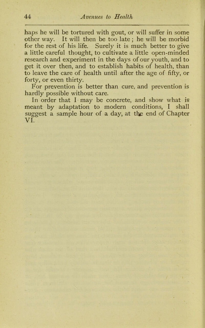 haps he will be tortured with gout, or will suffer in some other way. It will then be too late ; he will be morbid for the rest of his life. Surely it is much better to give a little careful thought, to cultivate a little open-minded research and experiment in the days of our youth, and to get it over then, and to establish habits of health, than to leave the care of health until after the age of fifty, or forty, or even thirty. For prevention is better than cure, and prevention is hardly possible without care. In order that I may be concrete, and show what is meant by adaptation to modern conditions, I shall suggest a sample hour of a day, at the end of Chapter VI.