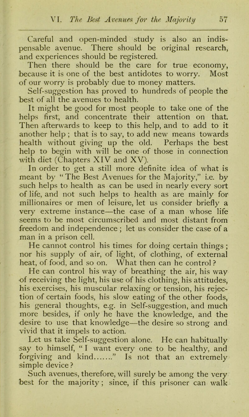Careful and open-minded study is also an indis- pensable avenue. There should be original research, and experiences should be registered. Then there should be the care for true economy, because it is one of the best antidotes to worry. Most of our worry is probably due to money matters. Self-suggestion has proved to hundreds of people the best of all the avenues to health. It might be good for most people to take one of the helps first, and concentrate their attention on that. Then afterwards to keep to this help, and to add to it another help ; that is to say, to add new means towards health without giving up the old. Perhaps the best help to begin with will be one of those in connection with diet (Chapters XIV and XV). In order to get a still more definite idea of what is meant by “The Best Avenues for the Majority,” i.e. by such helps to health as can be used in nearly every sort of life, and not such helps to health as are mainly for millionaires or men of leisure, let us consider briefly a very extreme instance—the case of a man whose life seems to be most circumscribed and most distant from freedom and independence ; let us consider the case of a man in a prison cell. He cannot control his times for doing certain things ; nor his supply of air, of light, of clothing, of external heat, of food, and so on. What then can he control ? He can control his way of breathing the air, his way •of receiving the light, his use of his clothing, his attitudes, his exercises, his muscular relaxing or tension, his rejec- tion of certain foods, his slow eating of the other foods, his general thoughts, e.g. in Self-suggestion, and much more besides, if only he have the knowledge, and the desire to use that knowledge—the desire so strong and vivid that it impels to action. Let us take Self-suggestion alone. He can habitually say to himself, “ I want every one to be healthy, and forgiving and kind ” Is not that an extremely simple device ? Such avenues, therefore, will surely be among the very best for the majority ; since, if this prisoner can walk