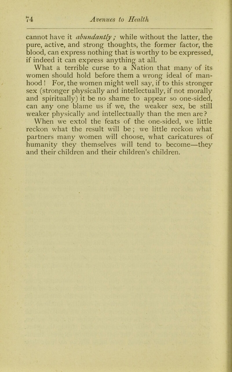 cannot have it abundantly ; while without the latter, the pure, active, and strong thoughts, the former factor, the blood, can express nothing that is worthy to be expressed, if indeed it can express anything at all. What a terrible curse to a Nation that many of its women should hold before them a wrong ideal of man- hood ! For, the women might well say, if to this stronger sex (stronger physically and intellectually, if not morally and spiritually) it be no shame to appear so one-sided, can any one blame us if we, the weaker sex, be still weaker physically and intellectually than the men are? When we extol the feats of the one-sided, we little reckon what the result will be ; we little reckon what partners many women will choose, what caricatures of humanity they themselves will tend to become—they and their children and their children’s children.