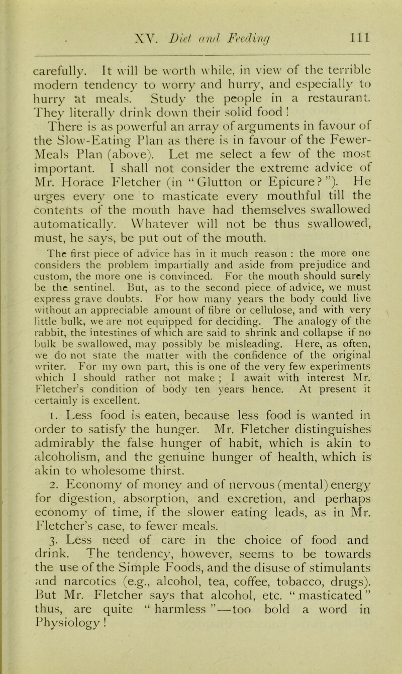 carefully. It will be worth while, in view of the terrible modern tendency to worry and hurry, and especially to hurry at meals. Study the people in a restaurant. They literally drink down their solid food ! There is as powerful an array of arguments in favour of the Slow-Eating Plan as there is in favour of the Fewer- Meals Plan (above). Let me select a few of the most important. I shall not consider the extreme advice of Mr. Horace Fletcher (in “Glutton or Epicure?”). He urges every one to masticate every mouthful till the contents of the mouth have had themselves swallowed automatically. Whatever will not be thus swallowed, must, he says, be put out of the mouth. The first piece of advice has in it much reason : the more one considers tine problem impartially and aside from prejudice and custom, the more one is convinced. For the mouth should surely be the sentinel. But, as to the second piece of advice, we must express grave doubts. For how many years the body could live without an appreciable amount of fibre or cellulose, and with very little bulk, we are not equipped for deciding. The analogy of the rabbit, the intestines of which are said to shrink and collapse if no bulk be swallowed, may possibly be misleading. Here, as often, we do not state the matter with the confidence of the original writer. For my own part, this is one of the very few experiments which I should rather not make ; I await with interest Mr. Fletcher’s condition of body ten years hence. At present it certainly is excellent. 1. Less food is eaten, because less food is wanted in order to satisfy the hunger. Mr. Fletcher distinguishes admirably the false hunger of habit, which is akin to alcoholism, and the genuine hunger of health, which is akin to wholesome thirst. 2. Economy of money and of nervous (mental) energy for digestion, absorption, and excretion, and perhaps economy of time, if the slower eating leads, as in Mr. Fletcher’s case, to fewer meals. 3. Less need of care in the choice of food and drink. The tendency, however, seems to be towards the use of the Simple Foods, and the disuse of stimulants and narcotics (e.g., alcohol, tea, coffee, tobacco, drugs). But Mr. Fletcher says that alcohol, etc. “masticated” thus, are quite “ harmless ” — too bold a word in Physiology !