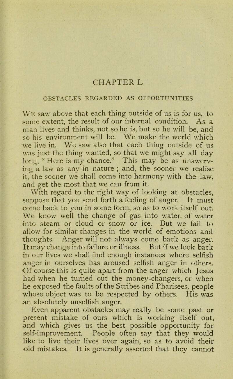 CHAPTER L OBSTACLES REGARDED AS OPPORTUNITIES We saw above that each thing outside of us is for us, to some extent, the result of our internal condition. As a man lives and thinks, not so he is, but so he will be, and so his environment will be. We make the world which we live in. We saw also that each thing outside of us was just the thing wanted, so that we might say all day long, “ Here is my chance.” This may be as unswerv- ing a law as any in nature ; and, the sooner we realise it, the sooner we shall come into harmony with the law, and get the most that we can from it. With regard to the right way of looking at obstacles, suppose that you send forth a feeling of anger. It must come back to you in some form, so as to work itself out. We know well the change of gas into water, of water into steam or cloud or snow or ice. But we fail to allow for similar changes in the world of emotions and thoughts. Anger will not always come back as anger. It may change into failure or illness. But if we look back in our lives we shall find enough instances where selfish anger in ourselves has aroused selfish anger in others. Of course this is quite apart from the anger which Jesus had when he turned out the money-changers, or when he exposed the faults of the Scribes and Pharisees, people whose object was to be respected by others. His was an absolutely unselfish anger. Even apparent obstacles may really be some past or present mistake of ours which is working itself out, and which gives us the best possible opportunity for .self-improvement. People often say that they would like to live their lives over again, so as to avoid their old mistakes. It is generally asserted that they cannot