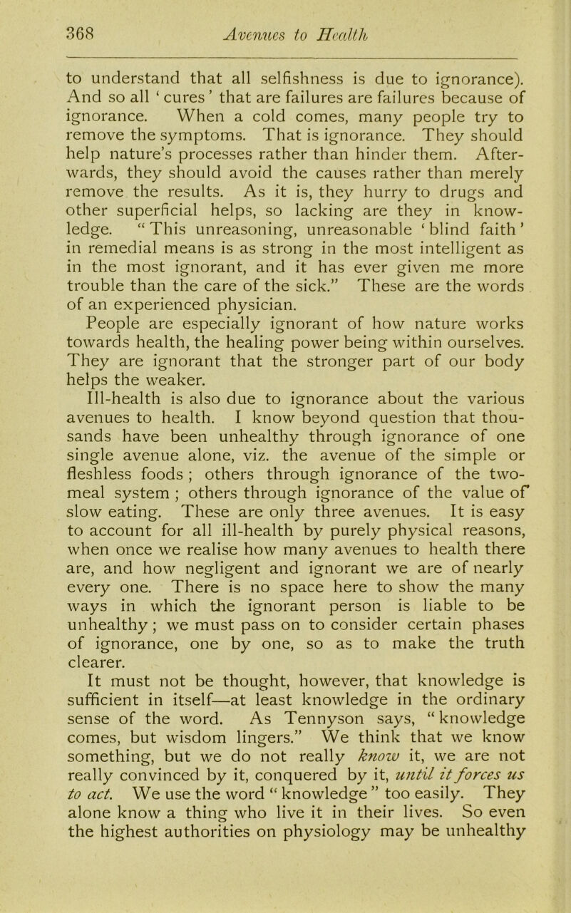 to understand that all selfishness is due to ignorance). And so all ‘ cures ’ that are failures are failures because of ignorance. When a cold comes, many people try to remove the symptoms. That is ignorance. They should help nature’s processes rather than hinder them. After- wards, they should avoid the causes rather than merely remove the results. As it is, they hurry to drugs and other superficial helps, so lacking are they in know- ledge. “ This unreasoning, unreasonable ‘ blind faith ’ in remedial means is as strong in the most intelligent as in the most ignorant, and it has ever given me more trouble than the care of the sick.” These are the words of an experienced physician. People are especially ignorant of how nature works towards health, the healing power being within ourselves. They are ignorant that the stronger part of our body helps the weaker. Ill-health is also due to ignorance about the various avenues to health. I know beyond question that thou- sands have been unhealthy through ignorance of one single avenue alone, viz. the avenue of the simple or fleshless foods ; others through ignorance of the two- meal system ; others through ignorance of the value of slow eating. These are only three avenues. It is easy to account for all ill-health by purely physical reasons, when once we realise how many avenues to health there are, and how negligent and ignorant we are of nearly every one. There is no space here to show the many ways in which the ignorant person is liable to be unhealthy; we must pass on to consider certain phases of ignorance, one by one, so as to make the truth clearer. It must not be thought, however, that knowledge is sufficient in itself—at least knowledge in the ordinary sense of the word. As Tennyson says, “knowledge comes, but wisdom lingers.” We think that we know something, but we do not really know it, we are not really convinced by it, conquered by it, until it forces us to act. We use the word “ knowledge ” too easily. They alone know a thing who live it in their lives. So even the highest authorities on physiology may be unhealthy