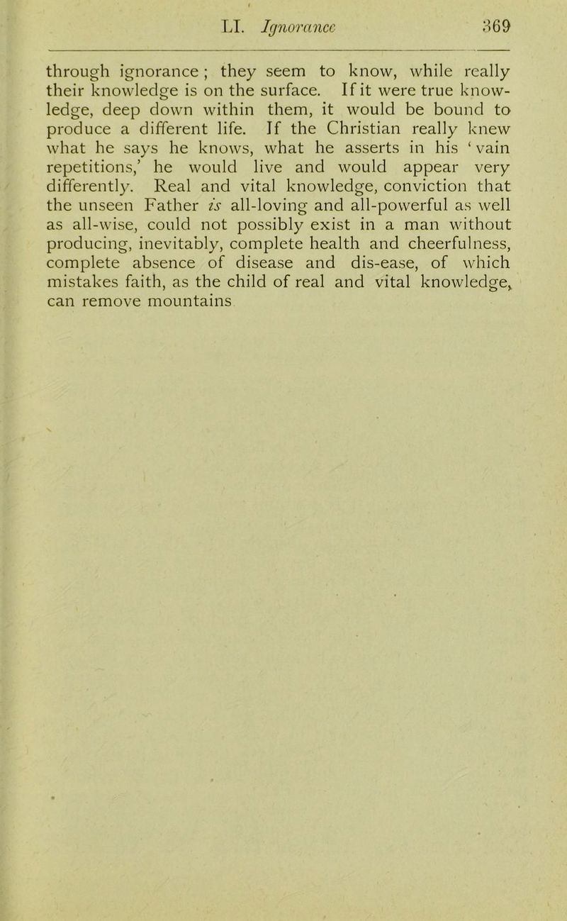 through ignorance; they seem to know, while really their knowledge is on the surface. If it were true know- ledge, deep down within them, it would be bound to produce a different life. If the Christian really knew what he says he knows, what he asserts in his ‘ vain repetitions,’ he would live and would appear very differently. Real and vital knowledge, conviction that the unseen Father is all-loving and all-powerful as well as all-wise, could not possibly exist in a man without producing, inevitably, complete health and cheerfulness, complete absence of disease and dis-ease, of which mistakes faith, as the child of real and vital knowledge, can remove mountains