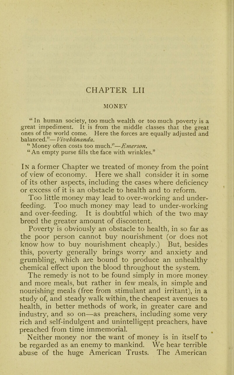 MONEY “In human society, too much wealth or too much poverty is a great impediment. It is from the middle classes that the great ones of the world come. Here the forces are equally adjusted and balanced.”— Vivekdnanda. “ Money often costs too much.”—Emerson. “An empty purse fills the face with wrinkles.” In a former Chapter we treated of money from the point of view of economy. Here we shall consider it in some of its other aspects, including the cases where deficiency or excess of it is an obstacle to health and to reform. Too little money may lead to over-working and under- feeding. Too much money may lead to under-working and over-feeding. It is doubtful which of the two may breed the greater amount of discontent. Poverty is obviously an obstacle to health, in so far as the poor person cannot buy nourishment (or does not know how to buy nourishment cheaply.) But, besides this, poverty generally brings worry and anxiety and grumbling, which are bound to produce an unhealthy chemical effect upon the blood throughout the system. The remedy is not to be found simply in more money and more meals, but rather in few meals, in simple and nourishing meals (free from stimulant and irritant), in a study of, and steady walk within, the cheapest avenues to health, in better methods of work, in greater care and industry7, and so on—as preachers, including some very rich and self-indulgent and unintelligent preachers, have preached from time immemorial. Neither money nor the want of money is in itself to be regarded as an enemy to mankind. We hear terrible abuse of the huge American Trusts. The American