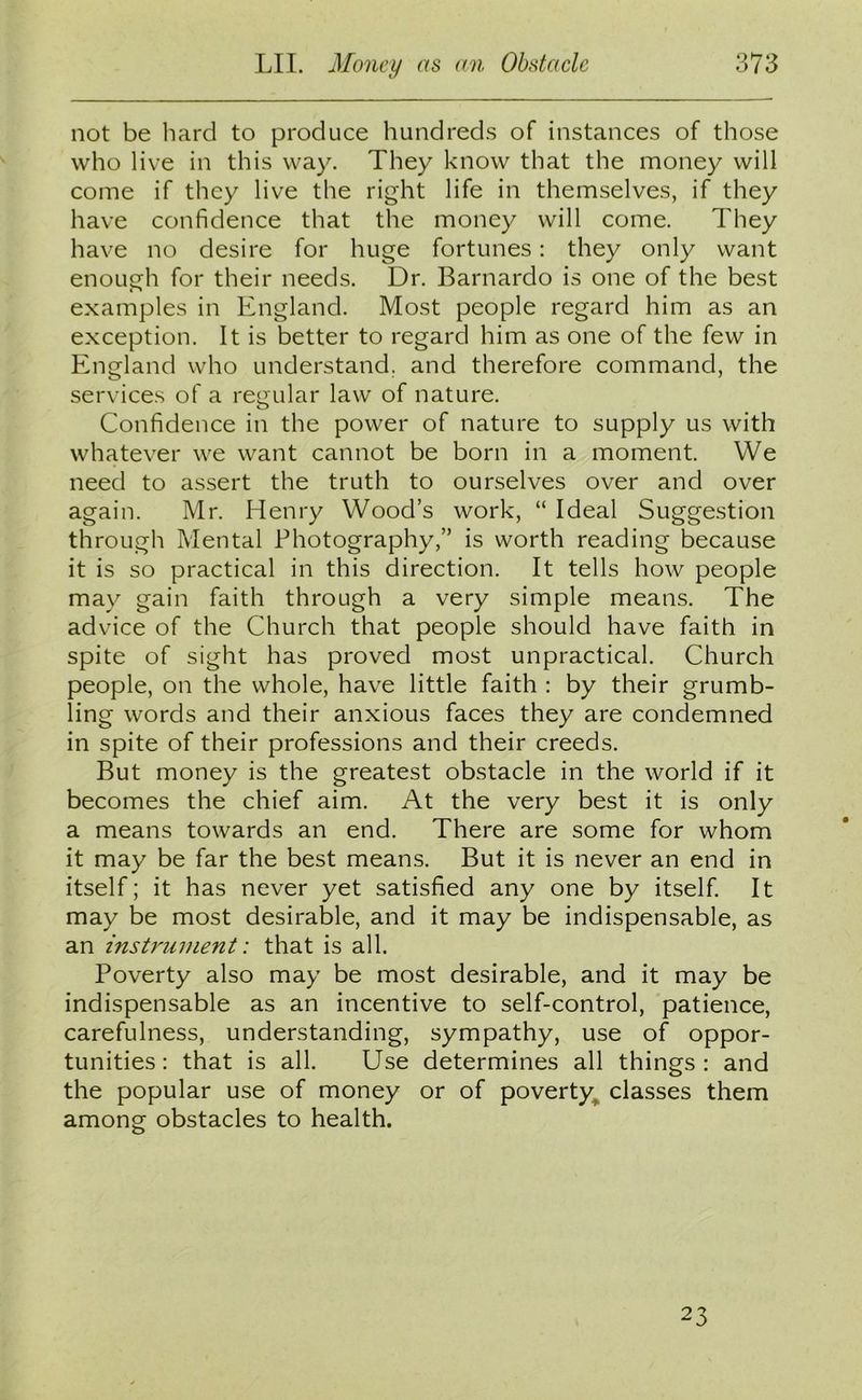 not be hard to produce hundreds of instances of those who live in this way. They know that the money will come if they live the right life in themselves, if they have confidence that the money will come. They have no desire for huge fortunes: they only want enough for their needs. Dr. Barnardo is one of the best examples in England. Most people regard him as an exception. It is better to regard him as one of the few in England who understand, and therefore command, the services of a regular law of nature. Confidence in the power of nature to supply us with whatever we want cannot be born in a moment. We need to assert the truth to ourselves over and over again. Mr. Henry Wood’s work, “ Ideal Suggestion through Mental Photography,” is worth reading because it is so practical in this direction. It tells how people may gain faith through a very simple means. The advice of the Church that people should have faith in spite of sight has proved most unpractical. Church people, on the whole, have little faith : by their grumb- ling words and their anxious faces they are condemned in spite of their professions and their creeds. But money is the greatest obstacle in the world if it becomes the chief aim. At the very best it is only a means towards an end. There are some for whom it may be far the best means. But it is never an end in itself; it has never yet satisfied any one by itself. It may be most desirable, and it may be indispensable, as an instrument: that is all. Poverty also may be most desirable, and it may be indispensable as an incentive to self-control, patience, carefulness, understanding, sympathy, use of oppor- tunities: that is all. Use determines all things: and the popular use of money or of poverty classes them among obstacles to health. 23