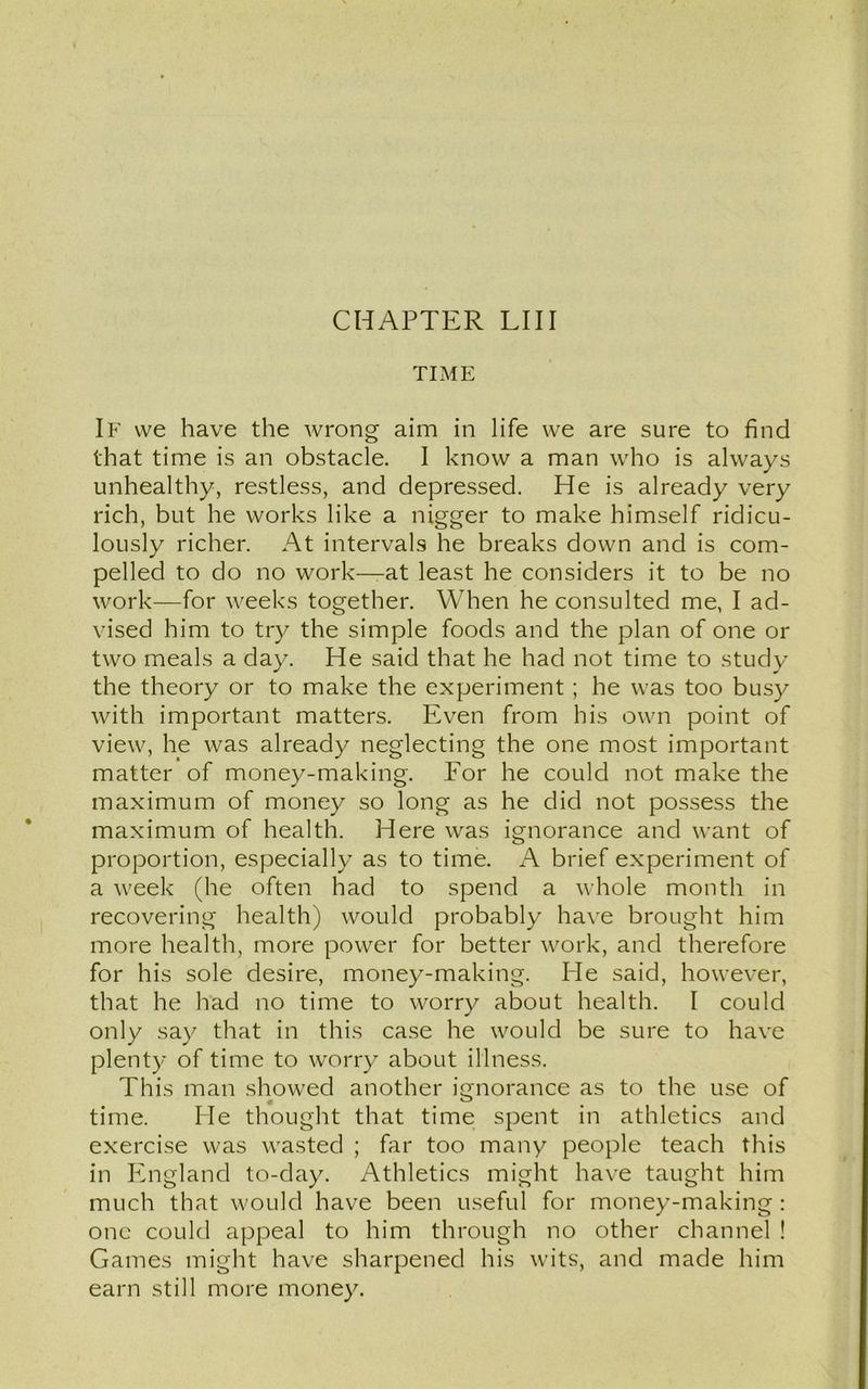 TIME If we have the wrong aim in life we are sure to find that time is an obstacle. I know a man who is always unhealthy, restless, and depressed. He is already very rich, but he works like a nigger to make himself ridicu- lously richer. At intervals he breaks down and is com- pelled to do no work—at least he considers it to be no work—for weeks together. When he consulted me, I ad- vised him to try the simple foods and the plan of one or two meals a day. He said that he had not time to study the theory or to make the experiment ; he was too busy with important matters. Even from his own point of view, he was already neglecting the one most important matter of money-making. Eor he could not make the maximum of money so long as he did not possess the maximum of health. Here was ignorance and want of proportion, especially as to time. A brief experiment of a week (he often had to spend a whole month in recovering health) would probably have brought him more health, more power for better work, and therefore for his sole desire, money-making. He said, however, that he had no time to worry about health. I could only say that in this case he would be sure to have plenty of time to worry about illness. This man showed another ignorance as to the use of time. He thought that time spent in athletics and exercise was wasted ; far too many people teach this in England to-day. Athletics might have taught him much that would have been useful for money-making: one could appeal to him through no other channel ! Games might have sharpened his wits, and made him earn still more money.