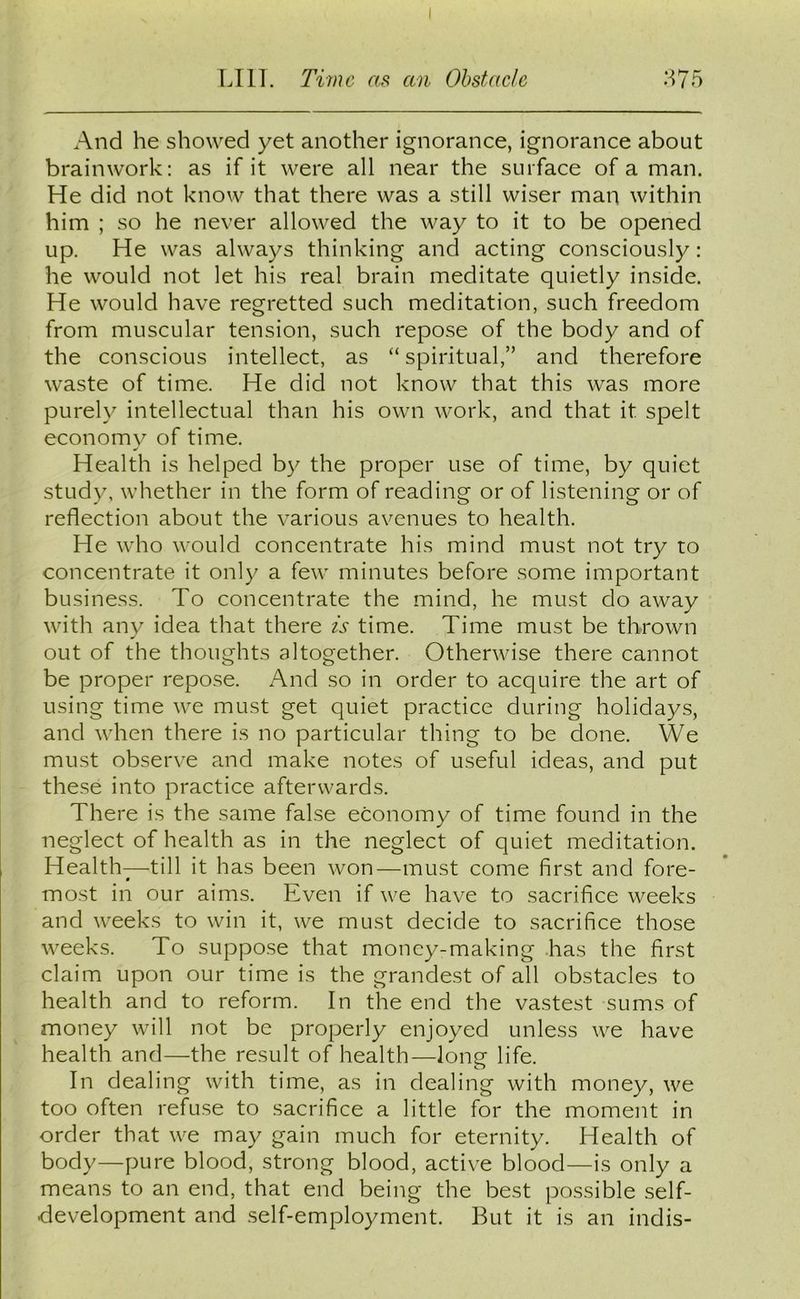 And he showed yet another ignorance, ignorance about brainwork: as if it were all near the surface of a man. He did not know that there was a still wiser man within him ; so he never allowed the way to it to be opened up. He was always thinking and acting consciously: he would not let his real brain meditate quietly inside. He would have regretted such meditation, such freedom from muscular tension, such repose of the body and of the conscious intellect, as “ spiritual,” and therefore waste of time. He did not know that this was more purely intellectual than his own work, and that it spelt economy of time. Health is helped by the proper use of time, by quiet study, whether in the form of reading or of listening or of reflection about the various avenues to health. He who would concentrate his mind must not try to concentrate it only a few minutes before some important business. To concentrate the mind, he must do away with any idea that there is time. Time must be thrown out of the thoughts altogether. Otherwise there cannot be proper repose. And so in order to acquire the art of using time we must get quiet practice during holidays, and when there is no particular thing to be done. We must observe and make notes of useful ideas, and put these into practice afterwards. There is the same false economy of time found in the neglect of health as in the neglect of quiet meditation. Health—till it has been won—must come first and fore- most in our aims. Even if we have to sacrifice weeks and weeks to win it, we must decide to sacrifice those weeks. To suppose that money-making has the first claim upon our time is the grandest of all obstacles to health and to reform. In the end the vastest sums of money will not be properly enjoyed unless we have health and—the result of health—long life. In dealing with time, as in dealing with money, we too often refuse to sacrifice a little for the moment in order that we may gain much for eternity. Health of body—pure blood, strong blood, active blood—is only a means to an end, that end being the best possible self- development and self-employment. But it is an indis-