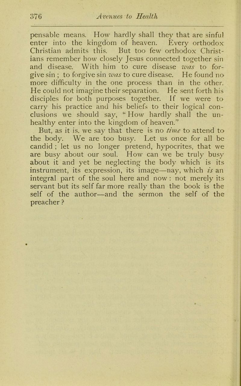 pensable means. How hardly shall they that are sinful enter into the kingdom of heaven. Every orthodox Christian admits this. But too few orthodox Christ- ians remember how closely Jesus connected together sin and disease. With him to cure disease zvas to for- give sin ; to forgive sin was to cure disease. He found no more difficulty in the one process than in the other. He could not imagine their separation. He sent forth his disciples for both purposes together. If we were to carry his practice and his beliefs to their logical con- clusions we should say, “ How hardly shall the un- healthy enter into the kingdom of heaven.” But, as it is. we say that there is no time to attend to the body. We are too busy. Let us once for all be candid ; let us no longer pretend, hypocrites, that we are busy about our soul. How can we be truly busy about it and yet be neglecting the body which is its instrument, its expression, its image—nay, which is an integral part of the soul here and now : not merely its servant but its self far more really than the book is the self of the author—and the sermon the self of the preacher ?