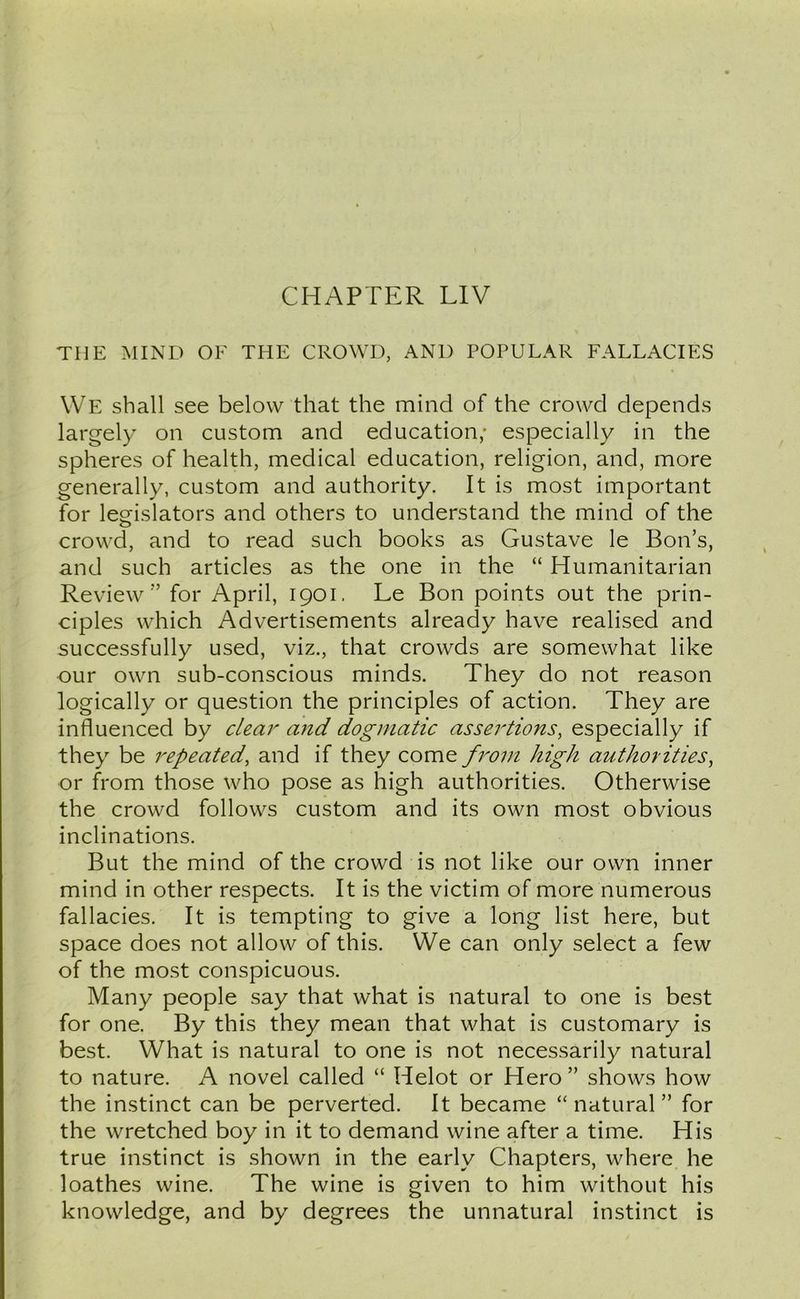 THE MIND OF THE CROWD, AND POPULAR FALLACIES We shall see below that the mind of the crowd depends largely on custom and education; especially in the spheres of health, medical education, religion, and, more generally, custom and authority. It is most important for legislators and others to understand the mind of the o crowd, and to read such books as Gustave le Bon’s, and such articles as the one in the “ Humanitarian Review ” for April, 1901. Le Bon points out the prin- ciples which Advertisements already have realised and successfully used, viz., that crowds are somewhat like our own sub-conscious minds. They do not reason logically or question the principles of action. They are influenced by clear and dogmatic assertions, especially if they be repeated, and if they come from high authorities, or from those who pose as high authorities. Otherwise the crowd follows custom and its own most obvious inclinations. But the mind of the crowd is not like our own inner mind in other respects. It is the victim of more numerous fallacies. It is tempting to give a long list here, but space does not allow of this. We can only select a few of the most conspicuous. Many people say that what is natural to one is best for one. By this they mean that what is customary is best. What is natural to one is not necessarily natural to nature. A novel called “ Helot or Hero” shows how the instinct can be perverted. It became “natural” for the wretched boy in it to demand wine after a time. His true instinct is shown in the early Chapters, where he loathes wine. The wine is given to him without his knowledge, and by degrees the unnatural instinct is
