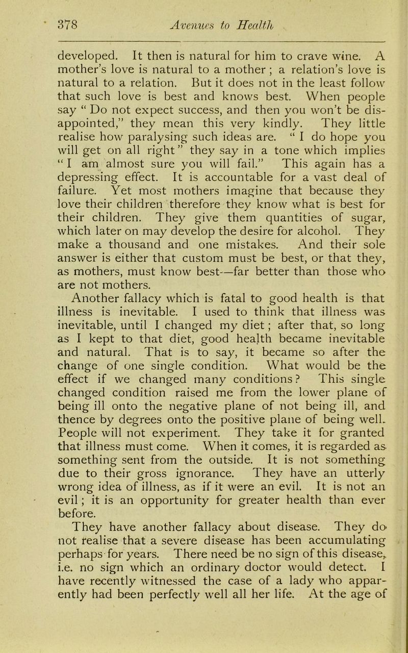 developed. It then is natural for him to crave wine. A mother’s love is natural to a mother ; a relation’s love is natural to a relation. But it does not in the least follow that such love is best and knows best. When people say “ Do not expect success, and then you won’t be dis- appointed,” they mean this very kindly. They little realise how paralysing- such ideas are. “ I do hope you will get on all right” they say in a tone which implies “ I am almost sure you will fail.” This again has a depressing effect. It is accountable for a vast deal of failure. Yet most mothers imagine that because they love their children therefore they know what is best for their children. They give them quantities of sugar, which later on may develop the desire for alcohol. They make a thousand and one mistakes. And their sole answer is either that custom must be best, or that they, as mothers, must know best—far better than those who are not mothers. Another fallacy which is fatal to good health is that illness is inevitable. I used to think that illness was inevitable, until I changed my diet; after that, so long as I kept to that diet, good health became inevitable and natural. That is to say, it became so after the change of one single condition. What would be the effect if we changed many conditions ? This single changed condition raised me from the lower plane of being ill onto the negative plane of not being ill, and thence by degrees onto the positive plane of being well. People will not experiment. They take it for granted that illness must come. When it comes, it is regarded as. something sent from the outside. It is not something due to their gross ignorance. They have an utterly wrong idea of illness, as if it were an evil. It is not an evil; it is an opportunity for greater health than ever before. They have another fallacy about disease. They do- not realise that a severe disease has been accumulating perhaps for years. There need be no sign of this disease,, i.e. no sign which an ordinary doctor would detect. I have recently witnessed the case of a lady who appar- ently had been perfectly well all her life. At the age of