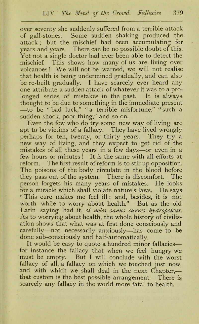 over seventy she suddenly suffered from a terrible attack of gall-stones. Some sudden shaking produced the attack; but the mischief had been accumulating for years and years. There can be no possible doubt of this. Yet not a single doctor had ever been able to detect the mischief. This shows how many of us are living over volcanoes! We will not be warned, we will not realise that health is being undermined gradually, and can also be re-built gradually. I have scarcely ever heard any one attribute a sudden attack of whatever it was to a pro- longed series of mistakes in the past. It is always thought to be due to something in the immediate present —to be “bad luck,” “a terrible misfortune,” “such a sudden shock, poor thing,” and so on. Even the few who do try some new way of living are apt to be victims of a fallacy. They have lived wrongly perhaps for ten, twenty, or thirty years. They try a new way of living, and they expect to get rid of the mistakes of all these years in a few days—or even in a few hours or minutes! It is the same with all efforts at reform. The first result of reform is to stir up opposition. The poisons of the body circulate in the blood before they pass out of the system. There is discomfort. The person forgets his many years of mistakes. He looks for a miracle which shall violate nature’s laws. He says “ This cure makes me feel ill; and, besides, it is not worth while to worry about health.” But as the old Latin saying had it, si noles sanus curres hydropsicus. As to worrying about health, the whole history of civilis- ation shows that what was at first done consciously and carefully—not necessarily anxiously—has come to be done sub-consciously and half-automatically. It would be easy to quote a hundred minor fallacies— for instance the fallacy that when we feel hungry we must be empty. But I will conclude with the worst fallacy of all, a fallacy on which we touched just now, and with which we shall deal in the next Chapter,— that custom is the best possible arrangement. There is scarcely any fallacy in the world more fatal to health.