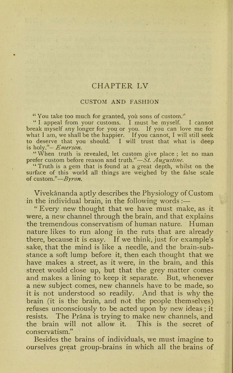 CUSTOM AND FASHION “ You take too much for granted, you sons of custom.” “ I appeal from your customs. I must be myself. I cannot break myself any longer for you or you. If you can love me for what I am, we shall be the happier. If you cannot, I will still seek to deserve that you should. I will trust that what is deep is holy.”— Emerson. “ When truth is revealed, let custom give place ; let no man prefer custom before reason and truth.”—St. Augustine. “Truth is a gem that is found at a great depth, whilst on the surface of this world all things are weighed by the false scale of custom.”—Byron. Vivekananda aptly describes the Physiology of Custom in the individual brain, in the following words :— “ Every new thought that we have must make, as it were, a new channel through the brain, and that explains the tremendous conservatism of human nature. Human nature likes to run along in the ruts that are already there, because it is easy. If we think, just for example’s sake, that the mind is like a needle, and the brain-sub- stance a soft lump before it, then each thought that we have makes a street, as it were, in the brain, and this street would close up, but that the grey matter comes and makes a lining to keep it separate. But, whenever a new subject comes, new channels have to be made, so it is not understood so readily. And that is why the brain (it is the brain, and not the people themselves) refuses unconsciously to be acted upon by new ideas ; it resists. The Prana is trying to make new channels, and the brain will not allow it. This is the secret of conservatism.” Besides the brains of individuals, we must imagine to ourselves great group-brains in which all the brains of