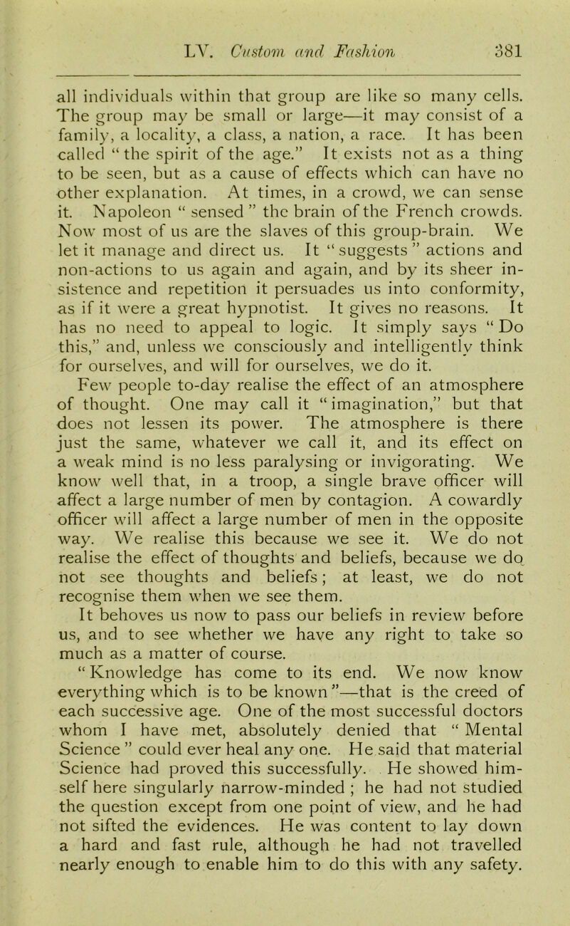 all individuals within that group are like so many cells. The group may be small or large—it may consist of a family, a locality, a class, a nation, a race. It has been called “the spirit of the age.” It exists not as a thing to be seen, but as a cause of effects which can have no other explanation. At times, in a crowd, we can sense it. Napoleon “ sensed ” the brain of the French crowds. Now most of us are the slaves of this group-brain. We let it manage and direct us. It “ suggests ” actions and non-actions to us again and again, and by its sheer in- sistence and repetition it persuades us into conformity, as if it were a great hypnotist. It gives no reasons. It has no need to appeal to logic. It simply says “Do this,” and, unless we consciously and intelligently think for ourselves, and will for ourselves, we do it. Few people to-day realise the effect of an atmosphere of thought. One may call it “imagination,” but that does not lessen its power. The atmosphere is there just the same, whatever we call it, and its effect on a weak mind is no less paralysing or invigorating. We know well that, in a troop, a single brave officer will affect a large number of men by contagion. A cowardly officer will affect a large number of men in the opposite way. We realise this because we see it. We do not realise the effect of thoughts and beliefs, because we do not see thoughts and beliefs; at least, we do not recognise them when we see them. It behoves us now to pass our beliefs in review before us, and to see whether we have any right to take so much as a matter of course. “Knowledge has come to its end. We now know everything which is to be known ”—that is the creed of each successive age. One of the most successful doctors whom I have met, absolutely denied that “ Mental Science ” could ever heal any one. He said that material Science had proved this successfully. He showed him- self here singularly narrow-minded ; he had not studied the question except from one point of view, and he had not sifted the evidences. He was content to lay down a hard and fast rule, although he had not travelled nearly enough to enable him to do this with any safety.