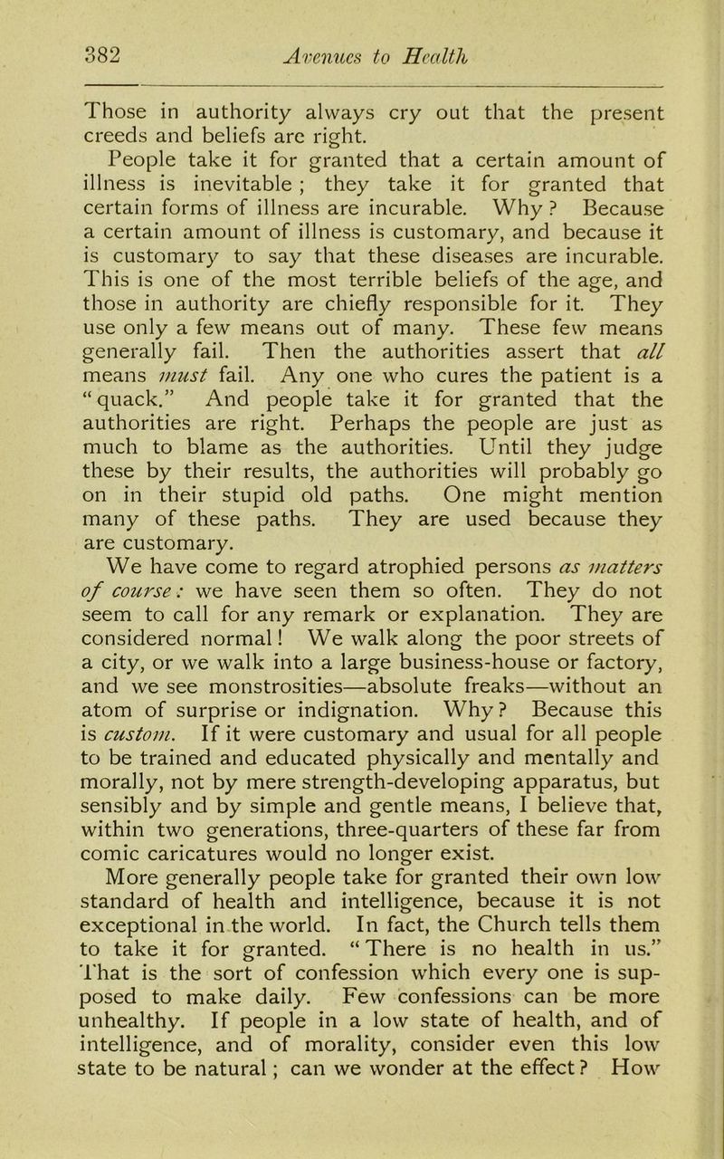Those in authority always cry out that the present creeds and beliefs are right. People take it for granted that a certain amount of illness is inevitable ; they take it for granted that certain forms of illness are incurable. Why ? Because a certain amount of illness is customary, and because it is customary to say that these diseases are incurable. This is one of the most terrible beliefs of the age, and those in authority are chiefly responsible for it. They use only a few means out of many. These few means generally fail. Then the authorities assert that all means must fail. Any one who cures the patient is a “quack.” And people take it for granted that the authorities are right. Perhaps the people are just as much to blame as the authorities. Until they judge these by their results, the authorities will probably go on in their stupid old paths. One might mention many of these paths. They are used because they are customary. We have come to regard atrophied persons as matters of course: we have seen them so often. They do not seem to call for any remark or explanation. They are considered normal! We walk along the poor streets of a city, or we walk into a large business-house or factory, and we see monstrosities—absolute freaks—without an atom of surprise or indignation. Why ? Because this is custom. If it were customary and usual for all people to be trained and educated physically and mentally and morally, not by mere strength-developing apparatus, but sensibly and by simple and gentle means, I believe that, within two generations, three-quarters of these far from comic caricatures would no longer exist. More generally people take for granted their own low standard of health and intelligence, because it is not exceptional in the world. In fact, the Church tells them to take it for granted. “ There is no health in us.” That is the sort of confession which every one is sup- posed to make daily. Few confessions can be more unhealthy. If people in a low state of health, and of intelligence, and of morality, consider even this low state to be natural; can we wonder at the effect ? How