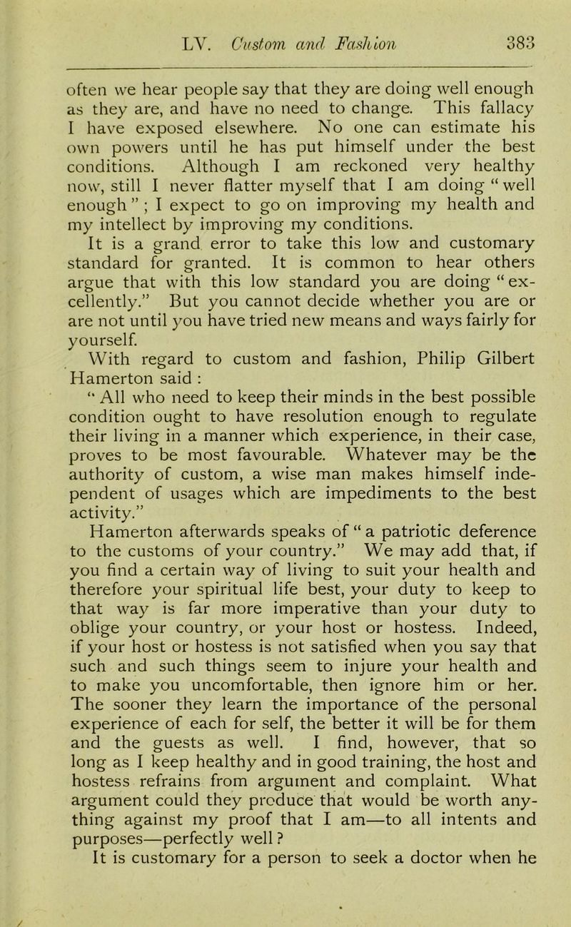 often we hear people say that they are doing well enough as they are, and have no need to change. This fallacy I have exposed elsewhere. No one can estimate his own powers until he has put himself under the best conditions. Although I am reckoned very healthy now, still I never flatter myself that I am doing “well enough ” ; I expect to go on improving my health and my intellect by improving my conditions. It is a grand error to take this low and customary standard for granted. It is common to hear others argue that with this low standard you are doing “ ex- cellently.” But you cannot decide whether you are or are not until you have tried new means and ways fairly for yourself. With regard to custom and fashion, Philip Gilbert Hamerton said : “ All who need to keep their minds in the best possible condition ought to have resolution enough to regulate their living in a manner which experience, in their case, proves to be most favourable. Whatever may be the authority of custom, a wise man makes himself inde- pendent of usages which are impediments to the best activity.” Hamerton afterwards speaks of “ a patriotic deference to the customs of your country.” We may add that, if you find a certain way of living to suit your health and therefore your spiritual life best, your duty to keep to that way is far more imperative than your duty to oblige your country, or your host or hostess. Indeed, if your host or hostess is not satisfied when you say that such and such things seem to injure your health and to make you uncomfortable, then ignore him or her. The sooner they learn the importance of the personal experience of each for self, the better it will be for them and the guests as well. I find, however, that so long as I keep healthy and in good training, the host and hostess refrains from argument and complaint. What argument could they produce that would be worth any- thing against my proof that I am—to all intents and purposes—perfectly well ? It is customary for a person to seek a doctor when he