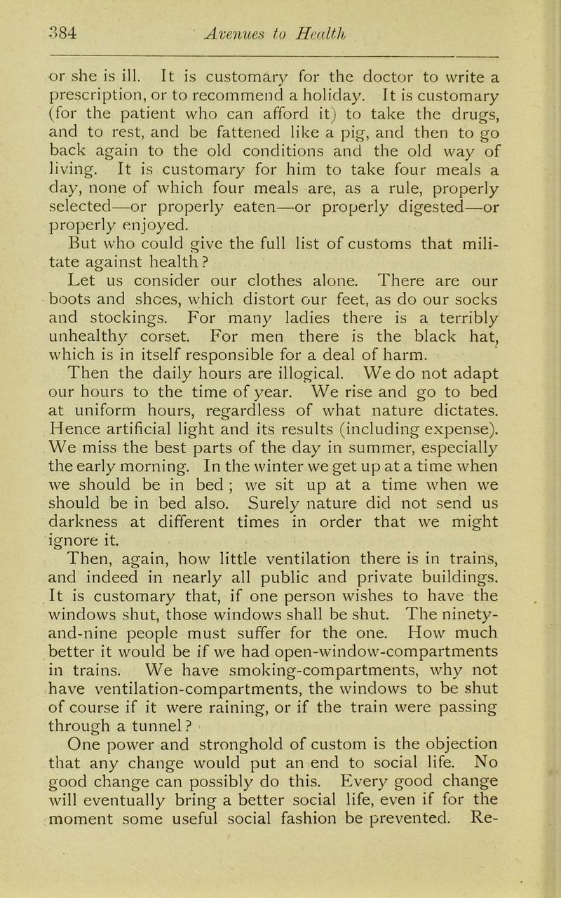 or she is ill. It is customary for the doctor to write a prescription, or to recommend a holiday. It is customary (for the patient who can afford it) to take the drugs, and to rest, and be fattened like a pig, and then to go back again to the old conditions and the old way of living. It is customary for him to take four meals a day, none of which four meals are, as a rule, properly selected—or properly eaten—or properly digested—or properly enjoyed. But who could give the full list of customs that mili- tate against health ? Let us consider our clothes alone. There are our boots and shoes, which distort our feet, as do our socks and stockings. For many ladies there is a terribly unhealthy corset. For men there is the black hat, which is in itself responsible for a deal of harm. Then the daily hours are illogical. We do not adapt our hours to the time of year. We rise and go to bed at uniform hours, regardless of what nature dictates. Hence artificial light and its results (including expense). We miss the best parts of the day in summer, especially the early morning. In the winter we get up at a time when we should be in bed ; we sit up at a time when we should be in bed also. Surely nature did not send us darkness at different times in order that we might ignore it Then, again, how little ventilation there is in trains, and indeed in nearly all public and private buildings. It is customary that, if one person wishes to have the windows shut, those windows shall be shut. The ninety- and-nine people must suffer for the one. How much better it would be if we had open-window-compartments in trains. We have smoking-compartments, why not have ventilation-compartments, the windows to be shut of course if it were raining, or if the train were passing through a tunnel ? One power and stronghold of custom is the objection that any change would put an end to social life. No good change can possibly do this. Every good change will eventually bring a better social life, even if for the moment some useful social fashion be prevented. Re-