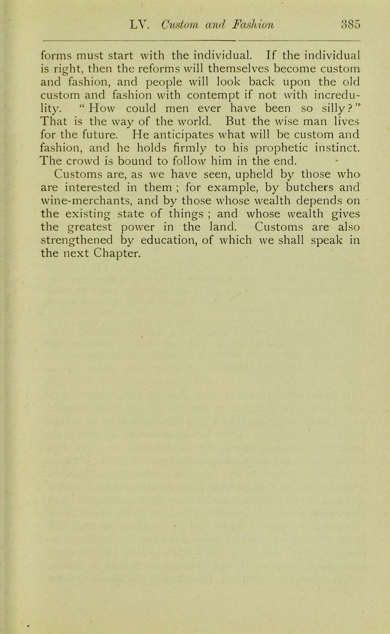 forms must start with the individual. If the individual is right, then the reforms will themselves become custom and fashion, and people will look back upon the old custom and fashion with contempt if not with incredu- lity. “How could men ever have been so silly?” That is the way of the world. But the wise man lives for the future. He anticipates what will be custom and fashion, and he holds firmly to his prophetic instinct. The crowd is bound to follow him in the end. Customs are, as we have seen, upheld by those who are interested in them ; for example, by butchers and wine-merchants, and by those whose wealth depends on the existing state of things ; and whose wealth gives the greatest power in the land. Customs are also strengthened by education, of which we shall speak in the next Chapter.