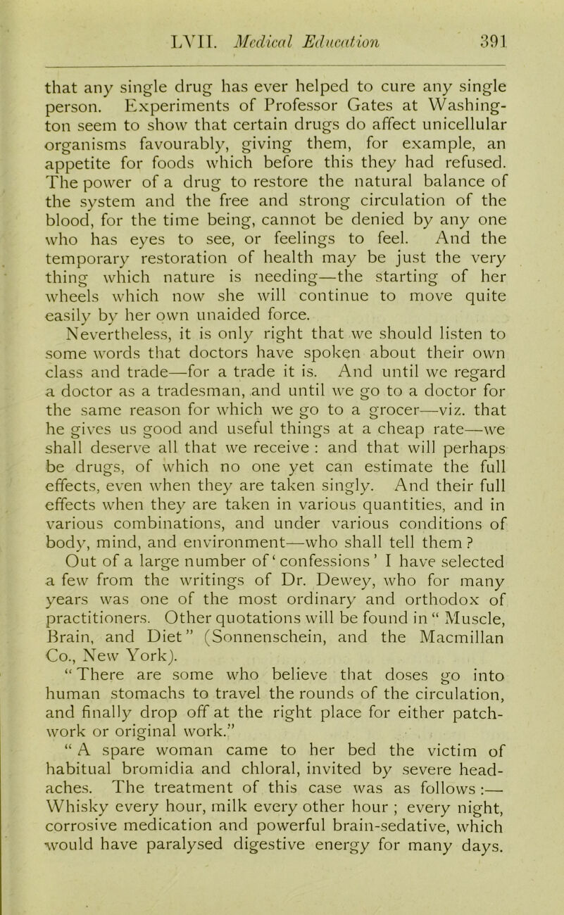that any single drug has ever helped to cure any single person. Experiments of Professor Gates at Washing- ton seem to show that certain drugs do affect unicellular organisms favourably, giving them, for example, an appetite for foods which before this they had refused. The power of a drug to restore the natural balance of the system and the free and strong circulation of the blood, for the time being, cannot be denied by any one who has eyes to see, or feelings to feel. And the temporary restoration of health may be just the very thing which nature is needing—the starting of her wheels which now she will continue to move quite easily by her own unaided force. Nevertheless, it is only right that we should listen to some words that doctors have spoken about their own class and trade—for a trade it is. And until we regard a doctor as a tradesman, and until we go to a doctor for the same reason for which we go to a grocer—viz. that he gives us good and useful things at a cheap rate—we shall deserve all that we receive : and that will perhaps be drugs, of which no one yet can estimate the full effects, even when they are taken singly. And their full effects when they are taken in various quantities, and in various combinations, and under various conditions of body, mind, and environment—who shall tell them ? Out of a large number of ‘ confessions ’ I have selected a few from the writings of Dr. Dewey, who for many years was one of the most ordinary and orthodox of practitioners. Other quotations will be found in “ Muscle, Brain, and Diet” (Sonnenschein, and the Macmillan Co., New York). “ There are some who believe that doses go into human stomachs to travel the rounds of the circulation, and finally drop off at the right place for either patch- work or original work.” “ A spare woman came to her bed the victim of habitual bromidia and chloral, invited by severe head- aches. The treatment of this case was as follows :— Whisky every hour, milk every other hour ; every night, corrosive medication and powerful brain-sedative, which would have paralysed digestive energy for many days.