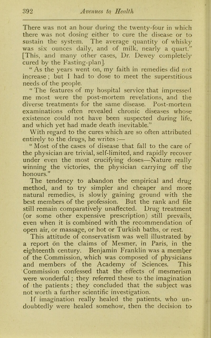 There was not an hour during the twenty-four in which there was not dosing either to cure the disease or to sustain the system. The average quantity of whisky was six ounces daily, and of milk, nearly a quart.”' [This, and many other cases, Dr. Dewey completely cured by the Fasting-plan]. “As the years went on, my faith in remedies did not increase ; but I had to dose to meet the superstitious needs of the people. “ The features of my hospital service that impressed me most were the post-mortem revelations, and the diverse treatments for the same disease. Post-mortem examinations often revealed chronic diseases whose existence could not have been suspected during life, and which yet had made death inevitable.” With regard to the cures which are so often attributed entirely to the drugs, he writes :— “ Most of the cases of disease that fall to the care of the physician are trivial, self-limited, and rapidly recover under even the most crucifying doses—Nature really winning the victories, the physician carrying off the honours.” The tendency to abandon the empirical and drug method, and to try simpler and cheaper and more natural remedies, is slowly gaining ground with the best members of the profession. But the rank and file still remain comparatively unaffected. Drug treatment (or some other expensive prescription) still prevails, even when it is combined with the recommendation of open air, or massage, or hot or Turkish baths, or rest. This attitude of conservatism was well illustrated by a report on the claims of Mesmer, in Paris, in the eighteenth century. Benjamin Franklin was a member of the Commission, which was composed of physicians and members of the Academy of Sciences. This Commission confessed that the effects of mesmerism were wonderful ; they referred these to the imagination of the patients ; they concluded that the subject was not worth a further scientific investigation. If imagination really healed the patients, who un- doubtedly were healed somehow, then the decision to