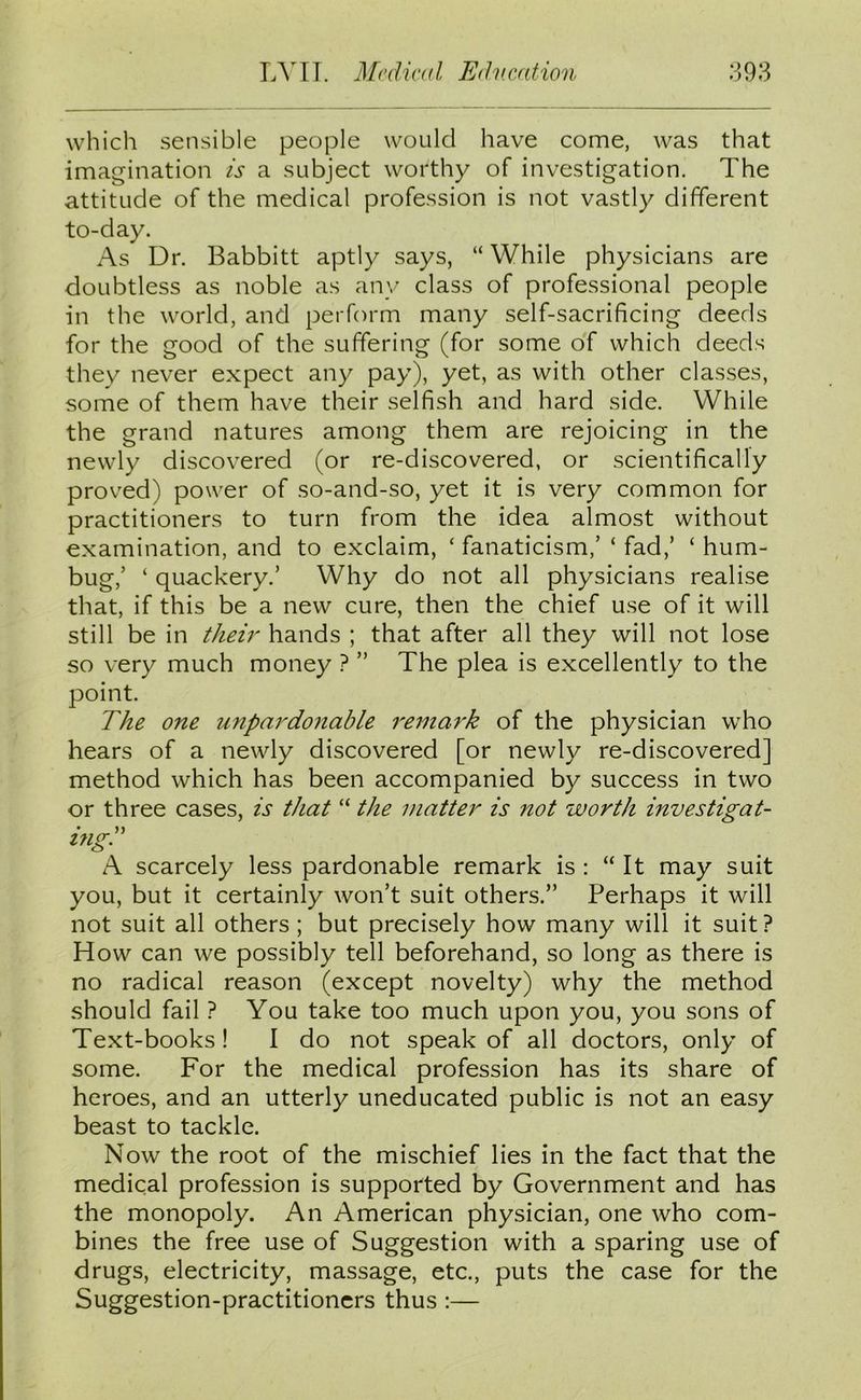 which sensible people would have come, was that imagination is a subject worthy of investigation. The attitude of the medical profession is not vastly different to-day. As Dr. Babbitt aptly says, “ While physicians are doubtless as noble as any class of professional people in the world, and perform many self-sacrificing deeds for the good of the suffering (for some of which deeds they never expect any pay), yet, as with other classes, some of them have their selfish and hard side. While the grand natures among them are rejoicing in the newly discovered (or re-discovered, or scientifically proved) power of so-and-so, yet it is very common for practitioners to turn from the idea almost without examination, and to exclaim, ‘ fanaticism,’ ‘ fad,’ ‘ hum- bug,’ ‘ quackery.’ Why do not all physicians realise that, if this be a new cure, then the chief use of it will still be in their hands ; that after all they will not lose so very much money ? ” The plea is excellently to the point. The one unpardonable remark of the physician who hears of a newly discovered [or newly re-discovered] method which has been accompanied by success in two or three cases, is that “ the matter is not worth investigat- ing. A scarcely less pardonable remark is : “ It may suit you, but it certainly won’t suit others.” Perhaps it will not suit all others ; but precisely how many will it suit? How can we possibly tell beforehand, so long as there is no radical reason (except novelty) why the method should fail ? You take too much upon you, you sons of Text-books ! I do not speak of all doctors, only of some. For the medical profession has its share of heroes, and an utterly uneducated public is not an easy beast to tackle. Now the root of the mischief lies in the fact that the medical profession is supported by Government and has the monopoly. An American physician, one who com- bines the free use of Suggestion with a sparing use of drugs, electricity, massage, etc., puts the case for the Suggestion-practitioners thus :—