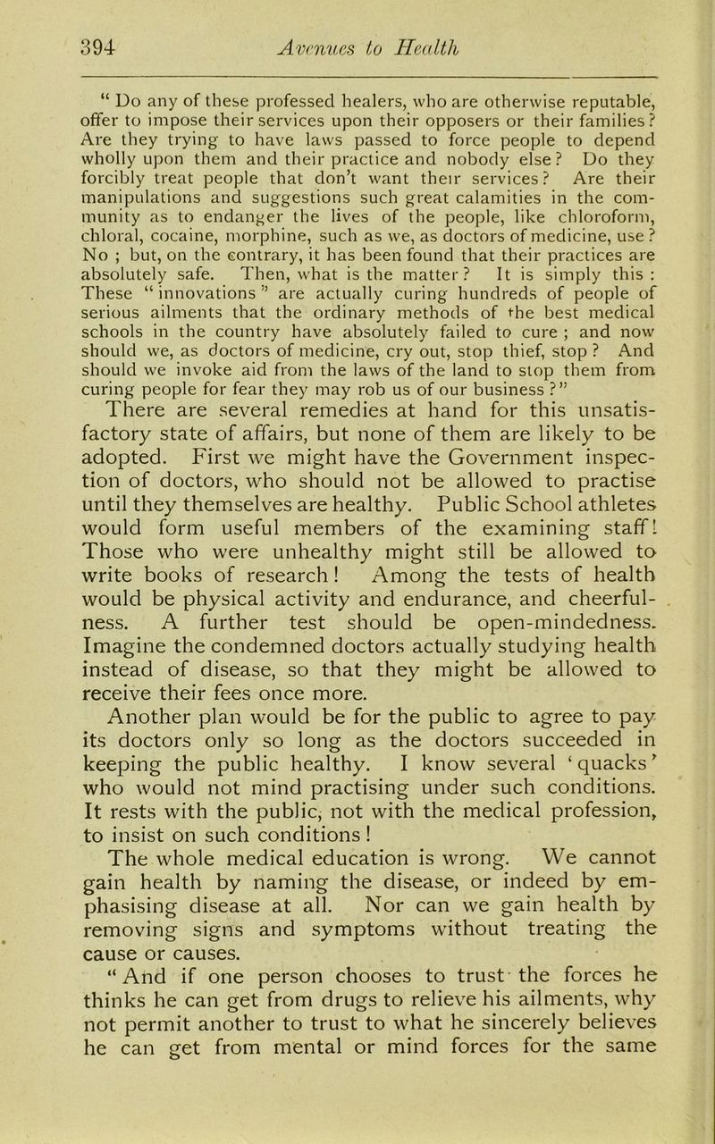 “ Do any of these professed healers, who are otherwise reputable, offer to impose their services upon their opposers or their families? Are they trying to have laws passed to force people to depend wholly upon them and their practice and nobody else? Do they forcibly treat people that don’t want their services? Are their manipulations and suggestions such great calamities in the com- munity as to endanger the lives of the people, like chloroform, chloral, cocaine, morphine, such as we, as doctors of medicine, use ? No ; but, on the contrary, it has been found that their practices are absolutely safe. Then, what is the matter? It is simply this: These “innovations” are actually curing hundreds of people of serious ailments that the ordinary methods of the best medical schools in the country have absolutely failed to cure ; and now should we, as doctors of medicine, cry out, stop thief, stop ? And should we invoke aid from the laws of the land to stop them from curing people for fear they may rob us of our business ?” There are several remedies at hand for this unsatis- factory state of affairs, but none of them are likely to be adopted. First we might have the Government inspec- tion of doctors, who should not be allowed to practise until they themselves are healthy. Public School athletes would form useful members of the examining staff! Those who were unhealthy might still be allowed to write books of research! Among the tests of health would be physical activity and endurance, and cheerful- ness. A further test should be open-mindedness. Imagine the condemned doctors actually studying health instead of disease, so that they might be allowed to receive their fees once more. Another plan would be for the public to agree to pay its doctors only so long as the doctors succeeded in keeping the public healthy. I know several ‘ quacks ’ who would not mind practising under such conditions. It rests with the public, not with the medical profession, to insist on such conditions ! The whole medical education is wrong. We cannot gain health by naming the disease, or indeed by em- phasising disease at all. Nor can we gain health by removing signs and symptoms without treating the cause or causes. “And if one person chooses to trust the forces he thinks he can get from drugs to relieve his ailments, why not permit another to trust to what he sincerely believes he can get from mental or mind forces for the same