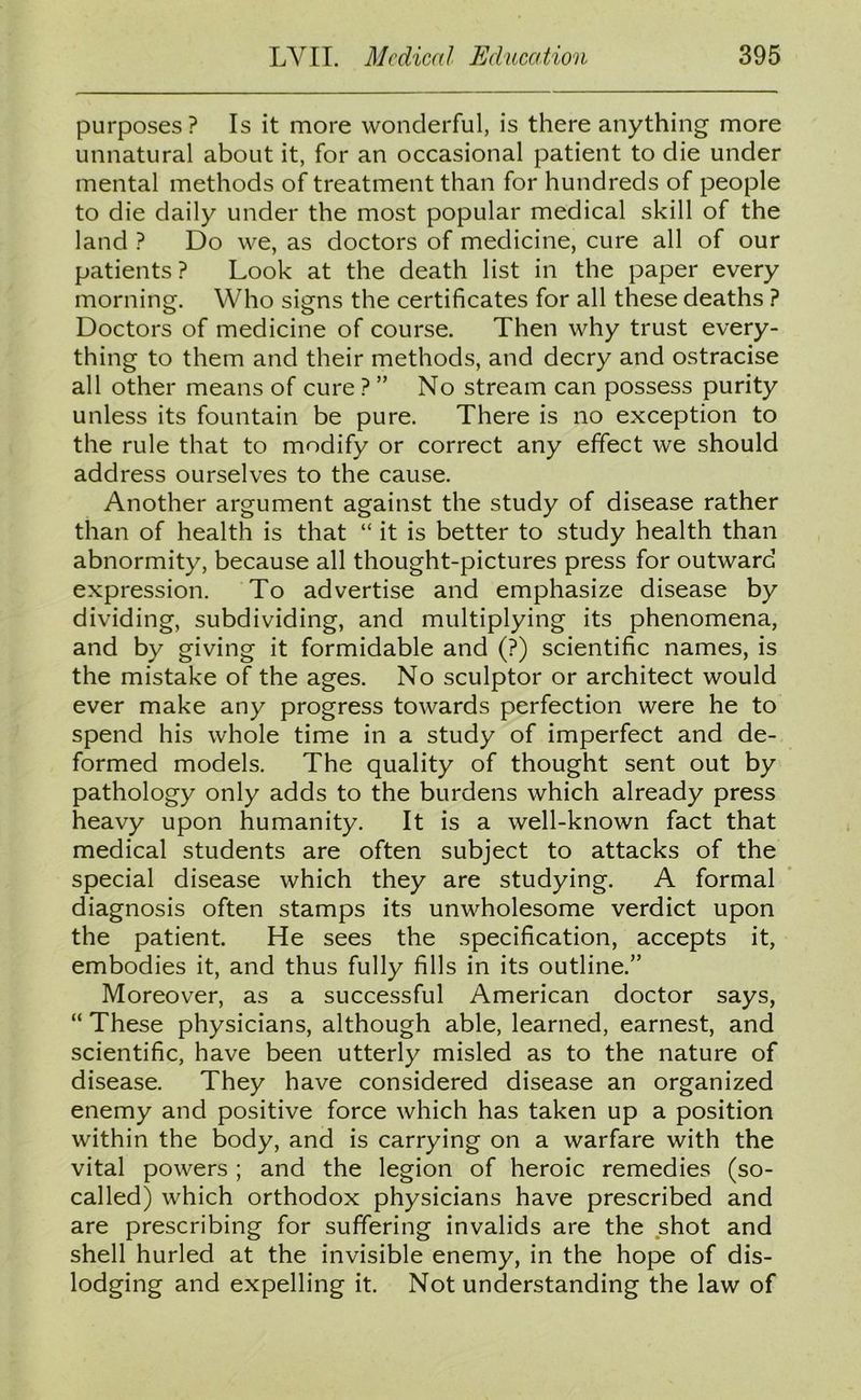 purposes? Is it more wonderful, is there anything more unnatural about it, for an occasional patient to die under mental methods of treatment than for hundreds of people to die daily under the most popular medical skill of the land ? Do we, as doctors of medicine, cure all of our patients? Look at the death list in the paper every morning. Who signs the certificates for all these deaths ? Doctors of medicine of course. Then why trust every- thing to them and their methods, and decry and ostracise all other means of cure ? ” No stream can possess purity unless its fountain be pure. There is no exception to the rule that to modify or correct any effect we should address ourselves to the cause. Another argument against the study of disease rather than of health is that “ it is better to study health than abnormity, because all thought-pictures press for outward expression. To advertise and emphasize disease by dividing, subdividing, and multiplying its phenomena, and by giving it formidable and (?) scientific names, is the mistake of the ages. No sculptor or architect would ever make any progress towards perfection were he to spend his whole time in a study of imperfect and de- formed models. The quality of thought sent out by pathology only adds to the burdens which already press heavy upon humanity. It is a well-known fact that medical students are often subject to attacks of the special disease which they are studying. A formal diagnosis often stamps its unwholesome verdict upon the patient. He sees the specification, accepts it, embodies it, and thus fully fills in its outline.” Moreover, as a successful American doctor says, “ These physicians, although able, learned, earnest, and scientific, have been utterly misled as to the nature of disease. They have considered disease an organized enemy and positive force which has taken up a position within the body, and is carrying on a warfare with the vital powers ; and the legion of heroic remedies (so- called) which orthodox physicians have prescribed and are prescribing for suffering invalids are the shot and shell hurled at the invisible enemy, in the hope of dis- lodging and expelling it. Not understanding the law of