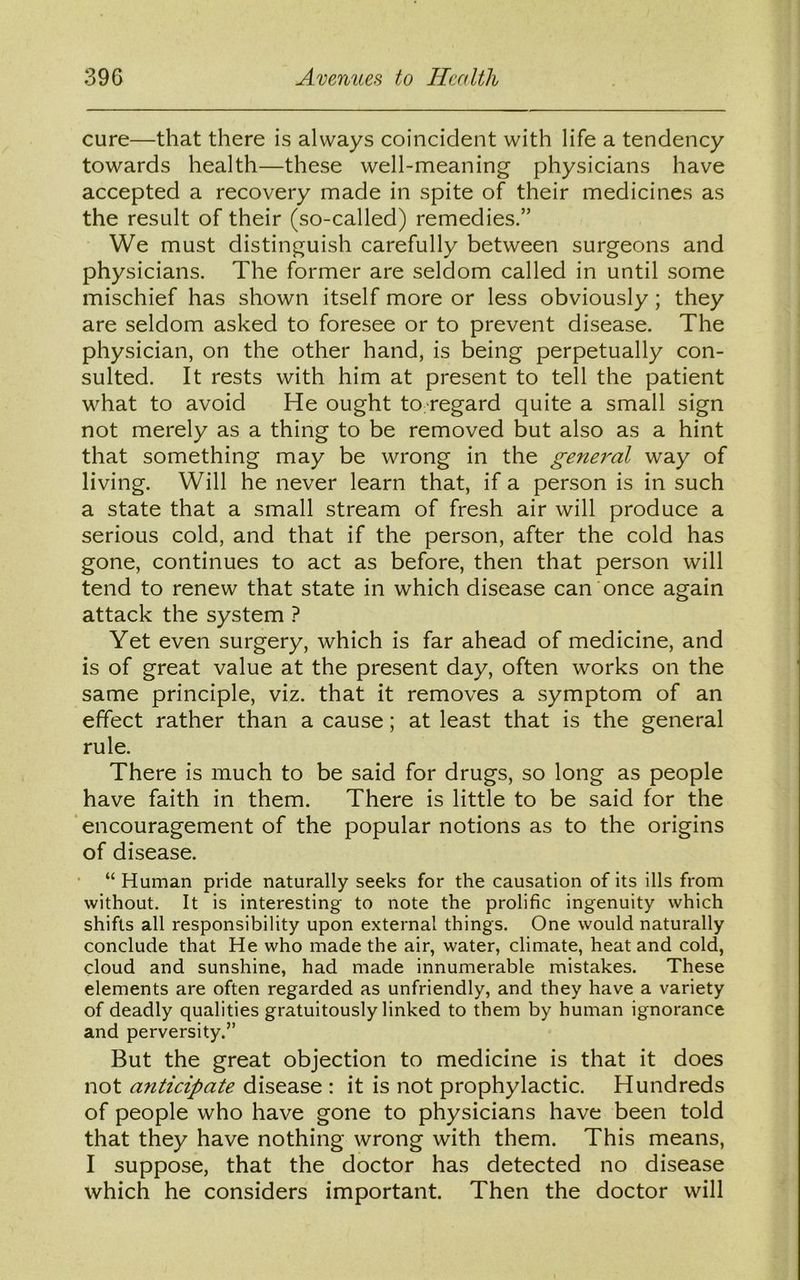 cure—that there is always coincident with life a tendency towards health—these well-meaning physicians have accepted a recovery made in spite of their medicines as the result of their (so-called) remedies.” We must distinguish carefully between surgeons and physicians. The former are seldom called in until some mischief has shown itself more or less obviously; they are seldom asked to foresee or to prevent disease. The physician, on the other hand, is being perpetually con- sulted. It rests with him at present to tell the patient what to avoid He ought to.regard quite a small sign not merely as a thing to be removed but also as a hint that something may be wrong in the general way of living. Will he never learn that, if a person is in such a state that a small stream of fresh air will produce a serious cold, and that if the person, after the cold has gone, continues to act as before, then that person will tend to renew that state in which disease can once again attack the system ? Yet even surgery, which is far ahead of medicine, and is of great value at the present day, often works on the same principle, viz. that it removes a symptom of an effect rather than a cause; at least that is the general rule. There is much to be said for drugs, so long as people have faith in them. There is little to be said for the encouragement of the popular notions as to the origins of disease. “Human pride naturally seeks for the causation of its ills from without. It is interesting to note the prolific ingenuity which shifts all responsibility upon external things. One would naturally conclude that He who made the air, water, climate, heat and cold, cloud and sunshine, had made innumerable mistakes. These elements are often regarded as unfriendly, and they have a variety of deadly qualities gratuitously linked to them by human ignorance and perversity.” But the great objection to medicine is that it does not anticipate disease : it is not prophylactic. Hundreds of people who have gone to physicians have been told that they have nothing wrong with them. This means, I suppose, that the doctor has detected no disease which he considers important. Then the doctor will