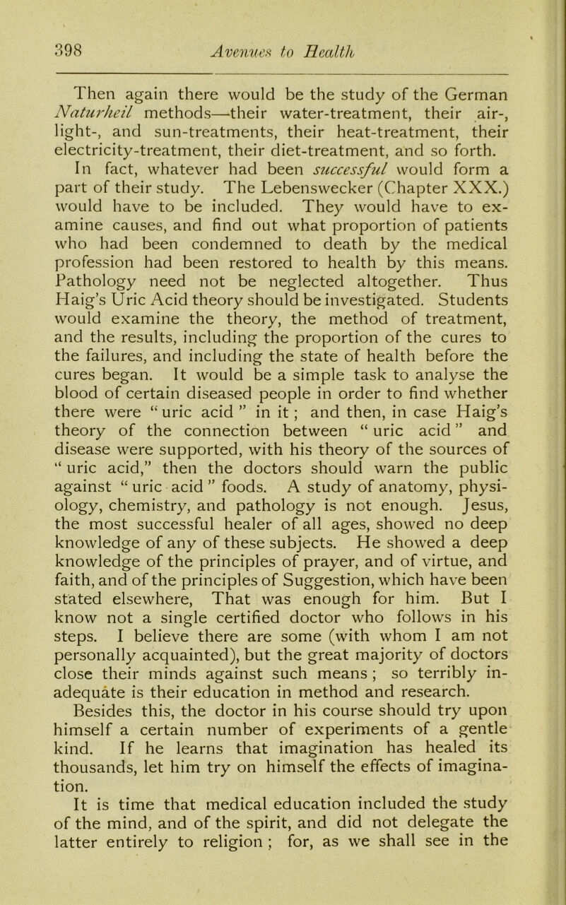 Then again there would be the study of the German Naturheil methods—their water-treatment, their air-, light-, and sun-treatments, their heat-treatment, their electricity-treatment, their diet-treatment, and so forth. In fact, whatever had been successful would form a part of their study. The Lebenswecker (Chapter XXX.) would have to be included. They would have to ex- amine causes, and find out what proportion of patients who had been condemned to death by the medical profession had been restored to health by this means. Pathology need not be neglected altogether. Thus Haig’s Uric Acid theory should be investigated. Students would examine the theory, the method of treatment, and the results, including the proportion of the cures to the failures, and including the state of health before the cures began. It would be a simple task to analyse the blood of certain diseased people in order to find whether there were “uric acid ” in it; and then, in case Haig’s theory of the connection between “ uric acid ” and disease were supported, with his theory of the sources of “ uric acid,” then the doctors should warn the public against “ uric acid ” foods. A study of anatomy, physi- ology, chemistry, and pathology is not enough. Jesus, the most successful healer of all ages, showed no deep knowledge of any of these subjects. He showed a deep knowledge of the principles of prayer, and of virtue, and faith, and of the principles of Suggestion, which have been stated elsewhere, That was enough for him. But I know not a single certified doctor who follows in his steps. I believe there are some (with whom I am not personally acquainted), but the great majority of doctors close their minds against such means ; so terribly in- adequate is their education in method and research. Besides this, the doctor in his course should try upon himself a certain number of experiments of a gentle kind. If he learns that imagination has healed its thousands, let him try on himself the effects of imagina- tion. It is time that medical education included the study of the mind, and of the spirit, and did not delegate the latter entirely to religion ; for, as we shall see in the