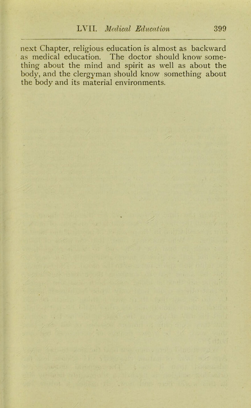 next Chapter, religious education is almost as backward as medical education. The doctor should know some- thing about the mind and spirit as well as about the body, and the clergyman should know something about the body and its material environments.