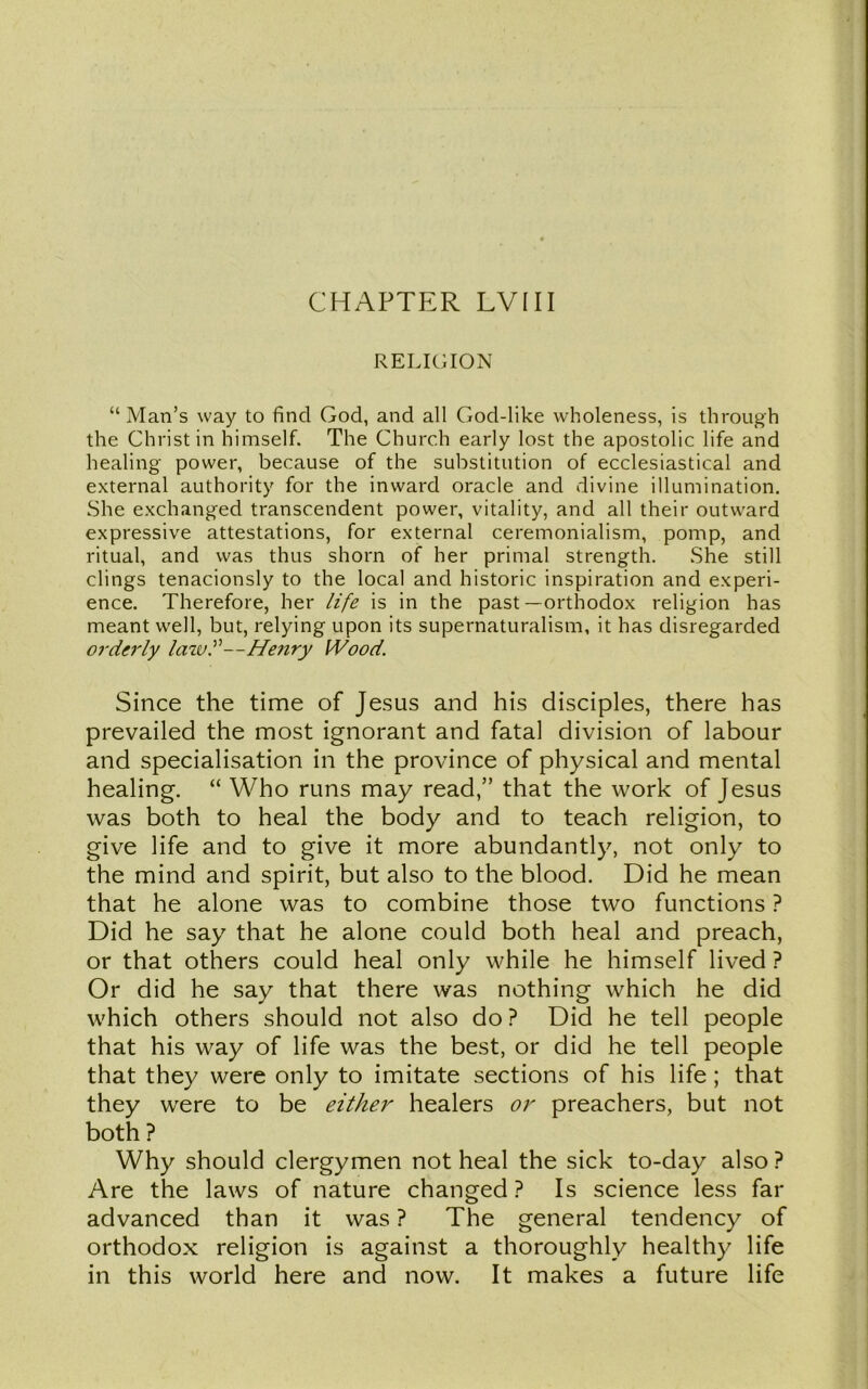 CHAPTER LVIII RELIGION “ Man’s way to find God, and all God-like wholeness, is through the Christ in himself. The Church early lost the apostolic life and healing power, because of the substitution of ecclesiastical and external authority for the inward oracle and divine illumination. She exchanged transcendent power, vitality, and all their outward expressive attestations, for external ceremonialism, pomp, and ritual, and was thus shorn of her primal strength. She still clings tenacionsly to the local and historic inspiration and experi- ence. Therefore, her life is in the past —orthodox religion has meant well, but, relying upon its supernaturalism, it has disregarded orderly law?—Henry Wood. Since the time of Jesus and his disciples, there has prevailed the most ignorant and fatal division of labour and specialisation in the province of physical and mental healing. “ Who runs may read,” that the work of Jesus was both to heal the body and to teach religion, to give life and to give it more abundantly, not only to the mind and spirit, but also to the blood. Did he mean that he alone was to combine those two functions ? Did he say that he alone could both heal and preach, or that others could heal only while he himself lived ? Or did he say that there was nothing which he did which others should not also do ? Did he tell people that his way of life was the best, or did he tell people that they were only to imitate sections of his life; that they were to be either healers or preachers, but not both ? Why should clergymen not heal the sick to-day also ? Are the laws of nature changed ? Is science less far advanced than it was ? The general tendency of orthodox religion is against a thoroughly healthy life in this world here and now. It makes a future life