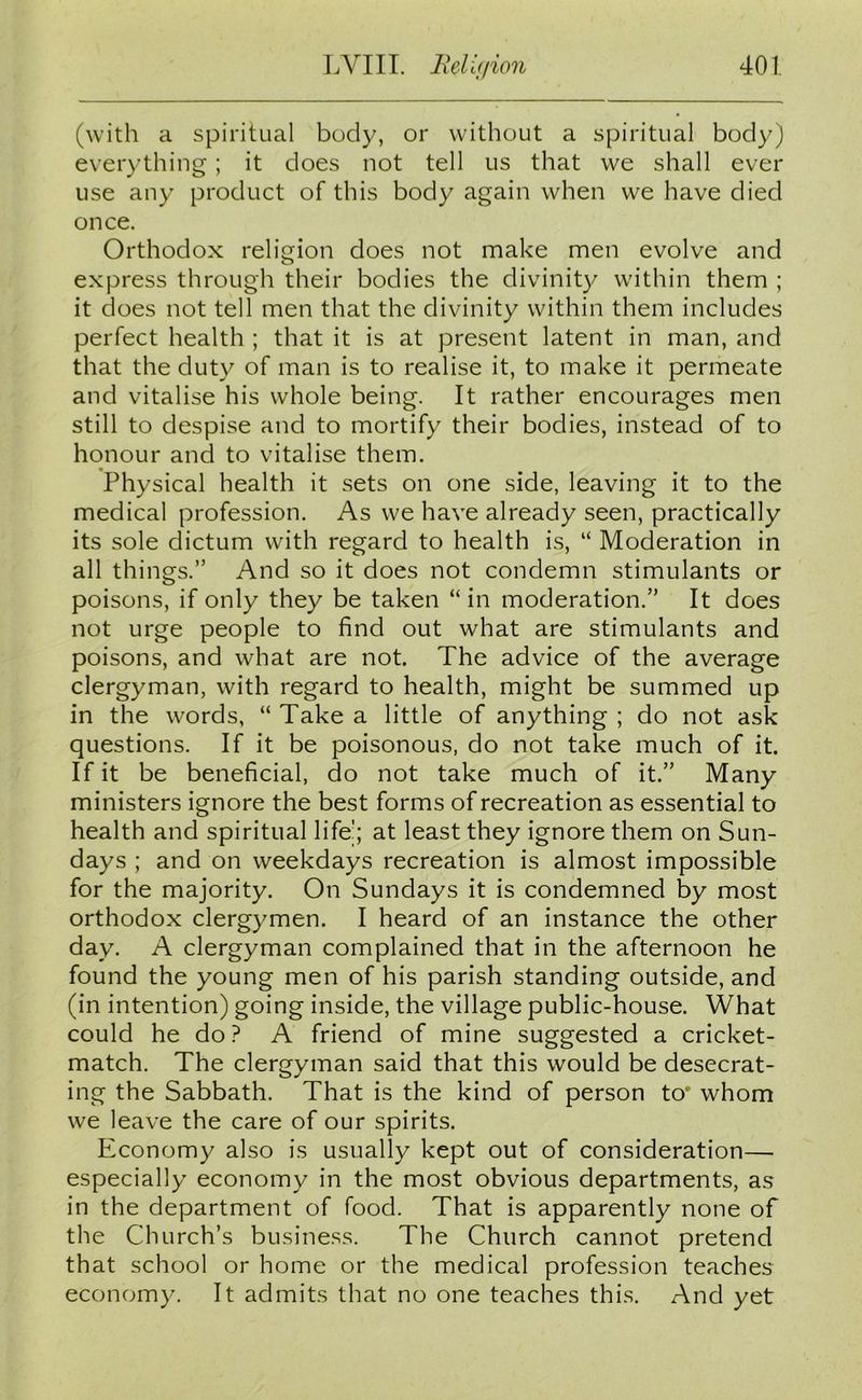 (with a spiritual body, or without a spiritual body) everything ; it does not tell us that we shall ever use any product of this body again when we have died once. Orthodox religion does not make men evolve and express through their bodies the divinity within them ; it does not tell men that the divinity within them includes perfect health ; that it is at present latent in man, and that the duty of man is to realise it, to make it permeate and vitalise his whole being. It rather encourages men still to despise and to mortify their bodies, instead of to honour and to vitalise them. Physical health it sets on one side, leaving it to the medical profession. As we have already seen, practically its sole dictum with regard to health is, “ Moderation in all things.” And so it does not condemn stimulants or poisons, if only they be taken “in moderation.” It does not urge people to find out what are stimulants and poisons, and what are not. The advice of the average clergyman, with regard to health, might be summed up in the words, “ Take a little of anything ; do not ask questions. If it be poisonous, do not take much of it. If it be beneficial, do not take much of it.” Many ministers ignore the best forms of recreation as essential to health and spiritual life'; at least they ignore them on Sun- days ; and on weekdays recreation is almost impossible for the majority. On Sundays it is condemned by most orthodox clergymen. I heard of an instance the other day. A clergyman complained that in the afternoon he found the young men of his parish standing outside, and (in intention) going inside, the village public-house. What could he do? A friend of mine suggested a cricket- match. The clergyman said that this would be desecrat- ing the Sabbath. That is the kind of person to* whom we leave the care of our spirits. Economy also is usually kept out of consideration— especially economy in the most obvious departments, as in the department of food. That is apparently none of the Church’s business. The Church cannot pretend that school or home or the medical profession teaches economy. It admits that no one teaches this. And yet